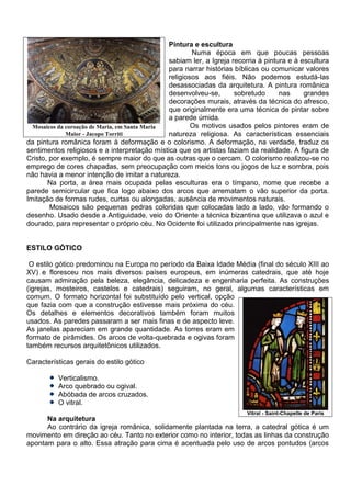 Pintura e escultura
                                                        Numa época em que poucas pessoas
                                                sabiam ler, a Igreja recorria à pintura e à escultura
                                                para narrar histórias bíblicas ou comunicar valores
                                                religiosos aos fiéis. Não podemos estudá-las
                                                desassociadas da arquitetura. A pintura românica
                                                desenvolveu-se,       sobretudo      nas     grandes
                                                decorações murais, através da técnica do afresco,
                                                que originalmente era uma técnica de pintar sobre
                                                a parede úmida.
  Mosaicos da coroação de Maria, em Santa Maria         Os motivos usados pelos pintores eram de
              Maior - Jacopo Torriti            natureza religiosa. As características essenciais
da pintura românica foram à deformação e o colorismo. A deformação, na verdade, traduz os
sentimentos religiosos e a interpretação mística que os artistas faziam da realidade. A figura de
Cristo, por exemplo, é sempre maior do que as outras que o cercam. O colorismo realizou-se no
emprego de cores chapadas, sem preocupação com meios tons ou jogos de luz e sombra, pois
não havia a menor intenção de imitar a natureza.
       Na porta, a área mais ocupada pelas esculturas era o tímpano, nome que recebe a
parede semicircular que fica logo abaixo dos arcos que arrematam o vão superior da porta.
Imitação de formas rudes, curtas ou alongadas, ausência de movimentos naturais.
        Mosaicos são pequenas pedras coloridas que colocadas lado a lado, vão formando o
desenho. Usado desde a Antiguidade, veio do Oriente a técnica bizantina que utilizava o azul e
dourado, para representar o próprio céu. No Ocidente foi utilizado principalmente nas igrejas.


ESTILO GÓTICO

 O estilo gótico predominou na Europa no período da Baixa Idade Média (final do século XIII ao
XV) e floresceu nos mais diversos países europeus, em inúmeras catedrais, que até hoje
causam admiração pela beleza, elegância, delicadeza e engenharia perfeita. As construções
(igrejas, mosteiros, castelos e catedrais) seguiram, no geral, algumas características em
comum. O formato horizontal foi substituído pelo vertical, opção
que fazia com que a construção estivesse mais próxima do céu.
Os detalhes e elementos decorativos também foram muitos
usados. As paredes passaram a ser mais finas e de aspecto leve.
As janelas apareciam em grande quantidade. As torres eram em
formato de pirâmides. Os arcos de volta-quebrada e ogivas foram
também recursos arquitetônicos utilizados.

Características gerais do estilo gótico

          Verticalismo.
          Arco quebrado ou ogival.
          Abóbada de arcos cruzados.
          O vitral.
                                                                         Vitral - Saint-Chapelle de Paris
      Na arquitetura
      Ao contrário da igreja românica, solidamente plantada na terra, a catedral gótica é um
movimento em direção ao céu. Tanto no exterior como no interior, todas as linhas da construção
apontam para o alto. Essa atração para cima é acentuada pelo uso de arcos pontudos (arcos
 