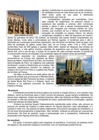 ogivais), substituindo os arcos plenos do estilo românico.
                                          As abóbadas tornam-se mais leves que as do românico.
                                          Além disso, parte do seu peso é distribuída
                                          externamente, por meio de
                                                   arcobotantes, apoiados em contrafortes. Com
                                          esta solução de engenharia, foi possível reduzir a
                                          espessura das paredes e colunas, abrir numerosas
                                          janelas e elevar o teto a alturas impressionantes. As
                                          paredes são rasgadas por imensos painéis de vidro
                                          (vitrais), que inundam de luz o interior, aumentando a
                                          sensação de amplidão no espaço interno. As alturas
        Saint-Chapelle de Paris           vertiginosas ressaltam a idéia da pequenez do homem,
diante da grandeza de Deus. No exterior, as fachadas são quase sempre enquadradas por
torres laterais, muito altas e arrematadas por flechas agudas. A tendência para o alto é
reforçada por numerosas torrezinhas (pináculos), que terminam em flechas. Para se fazer uma
idéia da aceitação do gótico, basta dizer que, só na França, entre 1170 e 1270, foram
construídas mais de 400 igrejas e capelas neste estilo. Apesar do desprezo dos artistas do
Renascimento, a arte gótica inventou soluções de arquitetura que só foram superadas no
século XIX, com o uso do aço; e outras, só no século XX, pelo concreto armado. É ignorância
ou preconceito chamar de atrasada uma sociedade capaz de realizar obras tão perfeitas.
       Alguns exemplos da arquitetura gótica
encontram-se na França nas catedrais de Notre-
Dame de Reims, Notre-Dame de Paris, de Chartres,
Saint-Chapelle de Paris, na Inglaterra nas catedrais
de Norwich, Lincoln e Westminster em Londres. São
exemplos significativos também os palácios da
Justiça e do Louvre em Paris e o palácio dos Papas,
de Avinhão na França.
        Na Itália, os edifícios em estilo gótico são de
autoria de artistas que anunciavam o Renascimento.
Como a Igreja de São Francisco de Assis, a catedral
de Santa Maria Del Fiore e o Palazzo Vechi, em
Florença e os palácios comunais de Bolonha,
Pistóia e Perúsia.                                            Catedral de Lincoln - Lincolnshire, Inglaterra


 Na pintura
       A finalidade primordial da pintura gótica era ensinar a criação divina e, num sentido mais
didático, narrar as Escrituras para o maior número de pessoas, quase sempre analfabetas. Os
temas eram religiosos, tirados da tradição bizantina. Além das histórias da Bíblia, representava-
se também a vida dos santos e a iconografia de Cristo, particularmente a crucificação, capítulo
central da teologia da Idade Média.
        Embora as pinturas fossem freqüentemente substituídas pelos vitrais, são comuns as
pinturas em painéis de madeira e sobre relevos. As figuras adquirem mais naturalidade, e o
colorido é mais vivo. Os pintores do gótico elaboraram uma pintura carregada de simbolismo, a
fim de tocar emocionalmente o observador. São, também, notáveis as pinturas em manuscritos
(iluminuras). No final do período, surge a preocupação com a perspectiva, melhorando as
proporções entre figuras próximas e afastadas.

Na escultura
      Em geral, a escultura gótica está integrada na arquitetura. A princípio, as estátuas eram
alongadas e não possuíam qualquer movimento, com um acentuado predomínio da
 