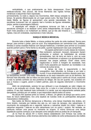 verticalidade, o que praticamente as fazia desaparecer. Eram
estátuas-colunas. Aos poucos, ela foi-se libertando das rígidas formas
românicas e adquirindo maior expressão,
primeiramente, no rosto e, depois nos movimentos. Além dessa variação no
tempo, há grande diferenciação de um lugar parara outro. Na fase final da
Idade Média, as figuras já apresentam uma grande naturalidade. Os
escultores buscavam dar um aspecto real e humano às figuras retratadas
(anjos, santos e personagens bíblicos).
        A separação em relação à arquitetura torna-se um fato e as
esculturas começam a se destacar como obras independentes. As roupas             Pilar dos Anjos,
ficam mais pesadas e se multiplicam as dobras, que já não são lineares e           Catedral de
rígidas, mas sim onduladas, expressivas e mais naturais.                           Estrasburgo


                               DANÇA E MÚSICA MEDIEVAL

        Durante toda a Idade Média, a música profana fez parte da corte medieval. Servia para
dançar, para animar o jantar, para se ouvir. Era indispensáveis em cerimônias civis, militares,
feriados e outras ocasiões festivas com danças folclóricas, e também para animar os Cruzados
quando partiam para a Terra Santa ou de júbilo, quando regressavam das suas campanhas.
                                               Os jograis pertenciam à outra classe de músicos.
                                        Eles recitavam, cantavam, tocavam, dançavam, faziam
                                        acrobacias e exibiam as habilidades de animais
                                        domesticados. Iam de terra em terra e, com as suas
                                        diversões, entretinham a nobreza e os ajuntamentos de
                                        pessoas nas praças públicas. Eram vistos como
                                        vagabundos e viviam à margem da sociedade, mas
                                        eram muito populares por trazerem as novidades e as
                                        notícias de outras terras.
                                               A dança de roda é seguramente o tipo
                                        coreográfico mais difundido na Europa e em todo o
                                        mundo. A sua simplicidade contribuiu decerto para isso:
os dançadores formam uma roda, intercalando os do sexo masculino com os do feminino. Na
fórmula mais difundida, dão as mãos uns aos outros, virados para o centro do círculo, evoluindo
a roda no sentido contrário ao dos ponteiros do relógio. De vez em quando, nas ocasiões em
que a música o sugere, param e batem palmas, para de seguida retomarem o movimento
circular.
        Além da simplicidade, autores há que atribuem a sua divulgação ao valor mágico do
círculo e da evolução em círculo. Seja como for, a roda é a mais primitiva forma de dança
coletiva. O seu tipo medieval mais conhecido é a carole, que era seguramente cantada pelos
dançadores, primeiro por um solista, a que respondiam depois todos os outros.
        No século XIV aparece entre os nobres, o Momo, um gênero de dança que serviu como
base do futuro ballet-teatro. Era uma espécie de Carolas onde os participantes dançavam
mascarados e disfarçados.
        Nos bailes de Momos dançava-se a Mourisca, uma dança importada dos árabes, em
ritmo binário, marcada por batidas dos pés ou, em caso de cansaço, dos calcanhares. O
movimento da coreografia era o seguinte: bate-se o calcanhar direito (no chão) / bate-se o
calcanhar esquerdo / bate-se os dois calcanhares (um no outro) / suspiro. Na verdade, as
partituras indicam uma pausa no momento do suspiro. O momo tornou-se uma dança
espetáculo quando começou a ser dançado como atração entre os pratos de um banquete.
        Já no final do século XV o momo estava estabelecido com firmeza nas cortes de
príncipes. Apresentava, então diversos elementos dos ballets de corte (antecessores dos ballets
 
