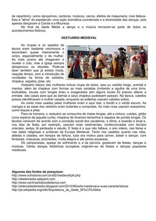 de repertório), como dançarinos, cantores, músicos, carros, efeitos de maquinaria; mas faltava-
lhes a "alma" do espetáculo: uma ação dramática coordenada e a diversidade das danças, pois
apenas dançavam a Carola e a Mourisca.
       No final da Idade Média a dança e a música tornaram-se parte de todos os
acontecimentos festivos.

                                   VESTUÁRIO MEDIEVAL

       As roupas e os sapatos da
época eram bastante volumosos e
escondiam quase inteiramente o
corpo, especialmente o da mulher.
As mais jovens até chegavam a
revelar o colo, mas a Igreja sempre
desaprovou os decotes. Pode-se
dizer também que já existia moda,
naquele tempo, com a introdução de
novidades na forma de vestidos,
chapéus, sapatos, jóias, etc.
       Vestuário básico das mulheres incluía roupa de baixo, saia ou vestido longo, avental e
mantos, além de chapéus com formas as mais variadas (imitando a agulha de uma torre,
borboletas, toucas com longas tiras) e exagerados (em alguns locais foi preciso alterar a
entrada das casas para que as damas e seus chapéus pudessem passar). Na época, cabelos
presos identificavam a mulher casada, enquanto as solteiras usavam cabelos soltos.
       As cores mais usadas pelas mulheres eram o azul real, o bordô e o verde escuro. As
mangas e as saias dos vestidos eram bufantes e compridas. As mais ricas usavam acessórios,
como leques e jóias.
       Para os homens, o vestuário se compunha de meias longas, até a cintura, culotes, gibão
(uma espécie de jaqueta curta), chapéus de diversos tamanhos e sapatos de pontas longas. Os
tecidos variavam de acordo com a condição social dos cavaleiros, o clima, a ocasião e local e,
nos dias de festa, por exemplo, usavam ricas vestimentas, confeccionadas com tecidos
orientais, sedas, lã penteada e veludo. E festa é o que não faltava, o ano inteiro, nas feiras e
nas datas religiosas e profanas da Europa Medieval. Tanto nos castelos quanto nas vilas,
aldeias e cidades, em tempos de fartura, tudo era motivo para comer, beber e dançar, com
fantasias, máscaras, procissões, muita alegria e até certos excessos.
       Os camponeses, apesar do sofrimento e a da penúria, gostavam de festas, danças e
músicas. Várias danças folclóricas européias originam-se de festas e danças populares
medievais.




Algumas das fontes de pesquisas:
http://www.sohistoria.com.br/ef2/medieval/p6.php
http://idademedia.wetpaint.com
http://www.centroartisticodedanca.com
http://artenaidademedia.blogspot.com/2010/06/arte-medieval-e-suas-caracteristicas
http://pt.wikipedia.org/wiki/Arquitetura_da_Idade_M%C3%A9dia
 