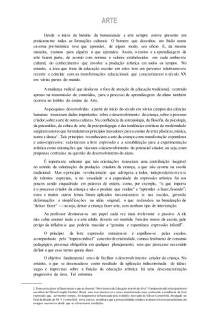 AARRTTEE
Desde o início da história da humanidade a arte sempre esteve presente em
praticamente todas as formações culturais. O homem que desenhou um bisão numa
caverna pré-histórica teve que aprender, de algum modo, seu ofício. E, da mesma
maneira, ensinou para alguém o que aprendeu. Assim, o ensino e a aprendizagem da
arte fazem parte, de acordo com normas e valores estabelecidos em cada ambie nte
cultural, do conhecimento que envolve a produção artística em todos os tempos. No
entanto, a área que trata da educação escolar em artes tem um percurso relativame nte
recente e coincide com as transformações educacionais que caracterizaram o século XX
em várias partes do mundo.
Amudança radical que deslocou o foco de atenção da educação tradicional, centrado
apenas na transmissão de conteúdos, para o processo de aprendizagem do aluno também
ocorreu no âmbito do ensino de Arte.
Aspesquisas desenvolvidas a partir do início do século em vários campos das ciências
humanas trouxeram dados importantes sobre o desenvolvimento da criança,sobre o processo
criador,sobre a arte de outrasculturas. Na confluência da antropologia, da filosofia, da psicologia,
da psicanálise, da crítica de arte, da psicopedagogia e das tendências estéticas da modernidade
surgiramautores que formularamosprincípios inovadores para oensino de artesplásticas,música,
teatro e dança2
.Tais princípios reconheciam a arte da criança como manifestação espontânea
e auto-expressiva: valorizavam a livre expressão e a sensibilização para a experimentação
artística como orientações que visavam o desenvolvimento do potencial criador, ou seja,eram
propostas centradas na questão do desenvolvimento do aluno.
É importante salientar que tais orientações trouxeram uma contribuição inegável
no sentido da valorização da produção criadora da criança, o que não ocorria na escola
tradicional. Mas o princípio revolucionário que advogava a todos, independenteme nte
de talentos especiais, a ne- cessidade e a capacidade da expressão artística foi aos
poucos sendo enquadrado em palavras de ordem, como, por exemplo, “o que importa
é o processo criador da criança e não o produto que realiza” e “aprender a fazer,fazendo”;
estes e muitos outros lemas foram aplicados mecanicamen- te nas escolas, gerando
deformações e simplificações na idéia original, o que redundou na banalização do
“deixar fazer” — ou seja, deixar a criança fazer arte, sem nenhum tipo de intervenção.
Ao professor destinava-se um papel cada vez mais irrelevante e passivo. A ele
não cabia ensinar nada e a arte adulta deveria ser mantida fora dos muros da escola, pelo
perigo da influência que poderia macular a “genuína e espontânea expressão infantil”.
O princípio da livre expressão enraizou-se e espalhou-se pelas escolas,
acompanhado pelo “imprescindível” conceito de criatividade, curioso fenômeno de consenso
pedagógico, presença obrigatória em qualquer planejamento, sem que parecesse necessário
definir o que esse termo queria dizer.
O objetivo fundamental era o de facilitar o desenvolvimento criador da criança. No
entanto, o que se desencadeou como resultado da aplicação indiscriminada de idéias
vagas e imprecisas sobre a função da educação artística foi uma descaracterização
progressiva da área. Tal estrutura
2. Esses princípios influenciaram o que se chamou“Movimento da Educação através da Arte”. Fundamentado principalmente
nas idéias do filósofo inglês Herbert Read, esse movimento teve como manifestação mais conhecida a tendência da livre
expressão que, ao mesmo tempo, foi largamente influenciada pelo trabalho inovador de Viktor Lowenfeld, divulgado no
final da década de 40. V. Lowenfeld, entre outros, acreditava que a potencialidade criadora se desenvolveria naturalmente em
estágios sucessivos desde que se oferecessem condições
 