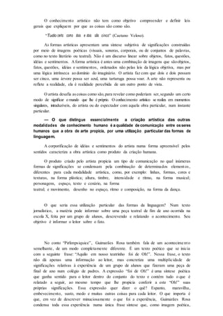 O conhecimento artístico não tem como objetivo compreender e definir leis
gerais que expliquem por que as coisas são como são.
“Tudo certo como dois e dois são cinco” (Caetano Veloso).
As formas artísticas apresentam uma síntese subjetiva de significações construídas
por meio de imagens poéticas (visuais, sonoras, corporais, ou de conjuntos de palavras,
como no texto literário ou teatral). Não é um discurso linear sobre objetos, fatos, questões,
idéias e sentimentos. Aforma artística é antes uma combinação de imagens que sãoobjetos,
fatos, questões, idéias e sentimentos, ordenados não pelas leis da lógica objetiva, mas por
uma lógica intrínseca ao domínio do imaginário. O artista faz com que dois e dois possam
ser cinco, uma árvore possa ser azul, uma tartaruga possa voar. A arte não representa ou
reflete a realidade, ela é realidade percebida de um outro ponto de vista.
O artista desafia ascoisas como são,para revelar como poderiam ser, segundo um certo
modo de significar o mundo que lhe é próprio. O conhecimento artístico se realiza em momentos
singulares, intraduzíveis, do artista ou do espectador com aquela obra particular, num instante
particular.
— O que distingue essencialmente a criação artística das outras
modalidades de conhecimento humano é a qualidade de comunicação entre osseres
humanos que a obra de arte propicia, por uma utilização particular das formas de
linguagem.
A corporificação de idéias e sentimentos do artista numa forma apreensível pelos
sentidos caracteriza a obra artística como produto da criação humana.
O produto criado pelo artista propicia um tipo de comunicação no qual inúmeras
formas de significações se condensam pela combinação de determinados elementos ,
diferentes para cada modalidade artística, como, por exemplo: linhas, formas, cores e
texturas, na forma plástica; altura, timbre, intensidade e ritmo, na forma musical;
personagens, espaço, texto e cenário, na forma
teatral; e movimento, desenho no espaço, ritmo e composição, na forma da dança.
O que seria essa utilização particular das formas da linguagem? Num texto
jornalístico, a matéria pode informar sobre uma peça teatral de fim de ano ocorrida na
escola X, feita por um grupo de alunos, descrevendo e relatando o acontecimento. Seu
objetivo é informar o leitor sobre o fato.
No conto “Pirlimpsiquice”, Guimarães Rosa também fala de um acontecime nto
semelhante, de um modo completamente diferente. É um texto poético que se inicia
com a seguinte frase: “Aquilo em nosso teatrinho foi de Oh!”. Nessa frase, o texto
não dá apenas uma informação ao leitor, mas concretiza uma multiplicidade de
significações relativas à experiência de um grupo de alunos que fizeram uma peça de
final de ano num colégio de padres. A expressão “foi de Oh!” é uma síntese poética
que ganha sentido para o leitor dentro do conjunto do texto e contém tudo o que é
relatado a seguir, ao mesmo tempo que lhe propicia conferir a este “Oh!” suas
próprias significações. Essa expressão quer dizer o quê? Espanto, maravilha,
embevecimento, susto, medo e muitas outras coisas para cada leitor. O que importa é
que, em vez de descrever minuciosamente o que foi a experiência, Guimarães Rosa
condensa toda essa experiência numa única frase síntese que, como imagem poética,
 