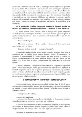 desencadeia o dinamismo criador do artista. Aemoção que provoca o impacto no apreciador
faz ressoar, dentro dele, o movimento que desencadeia novas combinações significativas
entre as suas imagens internas em contato com as imagens da obra de arte. Mas a obra
de arte não é resultante apenas da sensibilidade do artista, assim como a emoção estética
do espectador não lhe vem unicamente do sentimento que a obra suscita nele. Na produção
e apreciação da arte estão presentes habilidades de relacionar e solucionar questões
propostas pela organização dos elementos que compõem as formas artísticas: conhecer
arte envolve o exercício conjunto do pensamento, da intuição, da sensibilidade e da
imaginação.
— A imaginação criadora transforma a existência humana através da
pergunta que dá sentido à aventura de conhecer: “Já pensou se fosse possível?”.
“O mestre Nasrudin estava sentado à beira de um lago muito grande. O prefeito
da cidade passava por ali naquele momento e viu quando Nasrudin jogou um pouco de
iogurte nas águas e começou a mexê-las com uma vareta. Perguntou-lhe o que fazia e o
outro respondeu:
— Estou fazendo iogurte.
— Mas isto é um absurdo — disse o prefeito. — É impossível fazer iogurte dessa
maneira, água não vira iogurte.
— Já pensou se fosse possível? — respondeu Nasrudin”9
.
A imaginação criadora permite ao ser humano conceber situações, fatos, idéias e
sentimentos que se realizam como imagens internas, a partir da manipulação da
linguagem. É essa capacidade de formar imagens que torna possível a evolução do
homem e o desenvolvimento da criança; visualizar situações que não existem, mas que
podem vir a existir, abre o acesso a possibilidades que estão além da experiência
imediata.
Aemoção é movimento, a imaginação dá forma e densidade à experiência de perceber,
sentir e pensar, criando imagens internas que se combinam para representaressa experiência. A
faculdade imaginativa está na raiz de qualquer processo de conhecimento, seja científico,
artístico ou técnico. A flexibilidade é o atributo característico da atividade imaginativa, pois é o
que permite exercitar inúmeras composições entre imagens, para investigar possibilidades e não
apenas reproduzir relações conhecidas.
O CONHECIMENTO ARTÍSTICO COMO REFLEXÃO
Além do conhecimento artístico como experiência estética direta da obra de arte, o
universo da arte contém também um outro tipo de conhecimento, gerado pela necessidade
de investigar o campo artístico como atividade humana. Tal conhecimento delimita o
fenômeno artístico:
— como produto das culturas;
— como parte da História;
— como estrutura formal na qual podem ser identificados os elementos que compõem
os trabalhos artísticos e os princípios que regem sua combinação.
É funçãoda escola instrumentar osalunos na compreensão que podem ter dessas questões,
em cada nível de desenvolvimento, para que sua produção artística ganhe sentido e possa se
enriquecer também pela reflexão sobre a arte como objeto de conhecimento.
Em síntese o conhecimento da arte envolve:
 