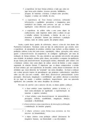 • a experiência de fazer formas artísticas e tudo que entra em
jogo nessa ação criadora: recursos pessoais, habilidades,
pesquisa de materiais e técnicas, a relação entre perceber,
imaginar e realizar um trabalho de arte;
• a experiência de fruir formas artísticas, utilizando
informações e qualidades perceptivas e imaginativas para
estabelecer um contato, uma conversa em que as formas
signifiquem coisas diferentes para cada pessoa;
• a experiência de refletir sobre a arte como objeto de
conhecimento, onde importam dados sobre a cultura em que
o trabalho artístico foi realizado, a história da arte e os
elementos e princípios formais que constituem a produção
artística, tanto de artistas quanto dos próprios alunos.
Assim, a partir desse quadro de referências, situa-se a área de Arte dentro dos
Parâmetros Curriculares Nacionais como um tipo de conhecimento que envolve tanto
a experiência de apropriação de produtos artísticos (que incluem as obras originais e as
produções relativas à arte, tais como textos, reproduções, vídeos, gravações, entre outros)
quanto o desenvolvimento da competência de configurar significações por meio da
realização de formas artísticas. Ou seja, entende-se que aprender arte envolve não apenas
uma atividade de produção artística pelos alunos, mas também a conquista da significação
do que fazem, pelo desenvolvimento da percepção estética, alimentada pelo contato com
o fenômeno artístico visto como objeto de cultura através da história e como conjunto
organizado de relações formais. É importante que os alunos compreendam o sentido
do fazer artístico; que suas experiências de desenhar, cantar, dançar ou dramatizar não são
atividades que visam distraí-los da “seriedade” das outras disciplinas. Ao fazer e conhecer
arte o aluno percorre trajetos de aprendizagem que propiciam conhecimentos específicos
sobre sua rela- ção com o mundo. Além disso, desenvolvem potencialidades (como
percepção, observação, imaginação e sensibilidade) que podem alicerçar a consciência
do seu lugar no mundo e também contribuem inegavelmente para sua apreensão
significativa dos conteúdos das outras disciplinas do currículo.
Por meio do convívio com o universo da arte, os alunos podem conhecer:
• o fazer artístico como experiência poética (a técnica e o
fazer como articulação de significados e experimentação de
materiais e suportes variados);
• o fazer artístico como desenvolvimento de potencialida des :
percepção, reflexão, sensibilidade, imaginação, intuição,
curiosidade e flexibilidade;
• o fazer artístico como experiência de interação (celebração
e simbolização de histórias grupais);
___________________
• o objeto artístico como forma (sua estrutura ou leis
internas de formatividade);
• o objeto artístico como produção cultural (documento do
imaginário humano, sua historicidade e sua diversidade).
 