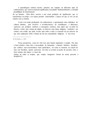 A aprendizagem artística envolve, portanto, um conjunto de diferentes tipos de
conhecimentos, que visam à criaçãode significações,exercitando fundamentalmente a constante
possibilidade de transformação
do ser humano. Além disso, encarar a arte como produção de significações que se
transformam no tempo e no espaço permite contextualizar a época em que se vive na sua
relação com as demais.
A arte é um modo privilegiado de conhecimento e aproximação entre indivíduos de
culturas distintas, pois favorece o reconhecimento de semelhanças e diferenças
expressas nos produtos artísticos e concepções estéticas, num plano que vai além do
discurso verbal: uma criança da cidade, ao observar uma dança indígena, estabelece um
contato com o índio que pode revelar mais sobre o valor e a extensão de seu universo do
que uma explanação sobre a função do rito nas comunidades indígenas. E vice-versa.
____________________
10. Ver Gomes, L., 1985.
Nessa perspectiva, a área de Arte tem uma função importante a cumprir. Ela situa
o fazer artístico como fato e necessidade de humanizar o homem histórico, brasileiro,
que conhece suas características tanto particulares, tal como se mostram na criação de
uma arte brasileira, quanto universais, tal como se revelam no ponto de encontro entre o
fazer artístico dos alunos e o fazer dos
artistas de todos os tempos, que sempre inauguram formas de tornar presente o
inexplicável.
 