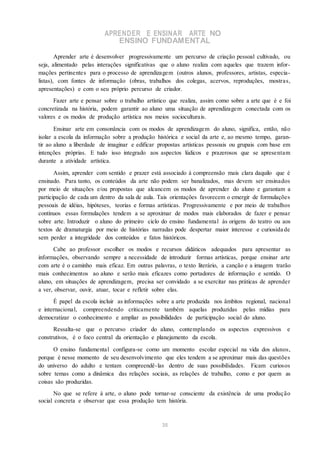 APRENDER E ENSINAR ARTE NO
ENSINO FUNDAMENTAL
Aprender arte é desenvolver progressivamente um percurso de criação pessoal cultivado, ou
seja, alimentado pelas interações significativas que o aluno realiza com aqueles que trazem infor-
mações pertinentes para o processo de aprendizagem (outros alunos, professores, artistas, especia-
listas), com fontes de informação (obras, trabalhos dos colegas, acervos, reproduções, mostras,
apresentações) e com o seu próprio percurso de criador.
Fazer arte e pensar sobre o trabalho artístico que realiza, assim como sobre a arte que é e foi
concretizada na história, podem garantir ao aluno uma situação de aprendizagem conectada com os
valores e os modos de produção artística nos meios socioculturais.
Ensinar arte em consonância com os modos de aprendizagem do aluno, significa, então, não
isolar a escola da informação sobre a produção histórica e social da arte e, ao mesmo tempo, garan-
tir ao aluno a liberdade de imaginar e edificar propostas artísticas pessoais ou grupais com base em
intenções próprias. E tudo isso integrado aos aspectos lúdicos e prazerosos que se apresentam
durante a atividade artística.
Assim, aprender com sentido e prazer está associado à compreensão mais clara daquilo que é
ensinado. Para tanto, os conteúdos da arte não podem ser banalizados, mas devem ser ensinados
por meio de situações e/ou propostas que alcancem os modos de aprender do aluno e garantam a
participação de cada um dentro da sala de aula. Tais orientações favorecem o emergir de formulações
pessoais de idéias, hipóteses, teorias e formas artísticas. Progressivamente e por meio de trabalhos
contínuos essas formulações tendem a se aproximar de modos mais elaborados de fazer e pensar
sobre arte. Introduzir o aluno do primeiro ciclo do ensino fundamental às origens do teatro ou aos
textos de dramaturgia por meio de histórias narradas pode despertar maior interesse e curiosida de
sem perder a integridade dos conteúdos e fatos históricos.
Cabe ao professor escolher os modos e recursos didáticos adequados para apresentar as
informações, observando sempre a necessidade de introduzir formas artísticas, porque ensinar arte
com arte é o caminho mais eficaz. Em outras palavras, o texto literário, a canção e a imagem trarão
mais conhecimentos ao aluno e serão mais eficazes como portadores de informação e sentido. O
aluno, em situações de aprendizagem, precisa ser convidado a se exercitar nas práticas de aprender
a ver, observar, ouvir, atuar, tocar e refletir sobre elas.
É papel da escola incluir as informações sobre a arte produzida nos âmbitos regional, nacional
e internacional, compreendendo criticamente também aquelas produzidas pelas mídias para
democratizar o conhecimento e ampliar as possibilidades de participação social do aluno.
Ressalta-se que o percurso criador do aluno, contemplando os aspectos expressivos e
construtivos, é o foco central da orientação e planejamento da escola.
O ensino fundamental configura-se como um momento escolar especial na vida dos alunos,
porque é nesse momento de seu desenvolvimento que eles tendem a se aproximar mais das questões
do universo do adulto e tentam compreendê-las dentro de suas possibilidades. Ficam curiosos
sobre temas como a dinâmica das relações sociais, as relações de trabalho, como e por quem as
coisas são produzidas.
No que se refere à arte, o aluno pode tornar-se consciente da existência de uma produção
social concreta e observar que essa produção tem história.
35
 