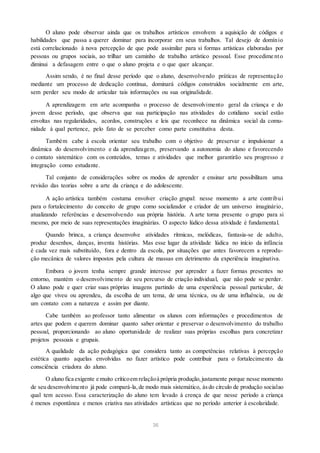O aluno pode observar ainda que os trabalhos artísticos envolvem a aquisição de códigos e
habilidades que passa a querer dominar para incorporar em seus trabalhos. Tal desejo de domínio
está correlacionado à nova percepção de que pode assimilar para si formas artísticas elaboradas por
pessoas ou grupos sociais, ao trilhar um caminho de trabalho artístico pessoal. Esse procedime nto
diminui a defasagem entre o que o aluno projeta e o que quer alcançar.
Assim sendo, é no final desse período que o aluno, desenvolvendo práticas de representação
mediante um processo de dedicação contínua, dominará códigos construídos socialmente em arte,
sem perder seu modo de articular tais informações ou sua originalidade.
A aprendizagem em arte acompanha o processo de desenvolvimento geral da criança e do
jovem desse período, que observa que sua participação nas atividades do cotidiano social estão
envoltas nas regularidades, acordos, construções e leis que reconhece na dinâmica social da comu-
nidade à qual pertence, pelo fato de se perceber como parte constitutiva desta.
Também cabe à escola orientar seu trabalho com o objetivo de preservar e impulsionar a
dinâmica do desenvolvimento e da aprendizagem, preservando a autonomia do aluno e favorecendo
o contato sistemático com os conteúdos, temas e atividades que melhor garantirão seu progresso e
integração como estudante.
Tal conjunto de considerações sobre os modos de aprender e ensinar arte possibilitam uma
revisão das teorias sobre a arte da criança e do adolescente.
A ação artística também costuma envolver criação grupal: nesse momento a arte contribui
para o fortalecimento do conceito de grupo como socializador e criador de um universo imaginário,
atualizando referências e desenvolvendo sua própria história. A arte torna presente o grupo para si
mesmo, por meio de suas representações imaginárias. O aspecto lúdico dessa atividade é fundamental.
Quando brinca, a criança desenvolve atividades rítmicas, melódicas, fantasia-se de adulto,
produz desenhos, danças, inventa histórias. Mas esse lugar da atividade lúdica no início da infância
é cada vez mais substituído, fora e dentro da escola, por situações que antes favorecem a reprodu-
ção mecânica de valores impostos pela cultura de massas em detrimento da experiência imaginativa.
Embora o jovem tenha sempre grande interesse por aprender a fazer formas presentes no
entorno, mantém o desenvolvimento de seu percurso de criação individual, que não pode se perder.
O aluno pode e quer criar suas próprias imagens partindo de uma experiência pessoal particular, de
algo que viveu ou aprendeu, da escolha de um tema, de uma técnica, ou de uma influência, ou de
um contato com a natureza e assim por diante.
Cabe também ao professor tanto alimentar os alunos com informações e procedimentos de
artes que podem e querem dominar quanto saber orientar e preservar o desenvolvimento do trabalho
pessoal, proporcionando ao aluno oportunidade de realizar suas próprias escolhas para concretizar
projetos pessoais e grupais.
A qualidade da ação pedagógica que considera tanto as competências relativas à percepção
estética quanto aquelas envolvidas no fazer artístico pode contribuir para o fortalecimento da
consciência criadora do aluno.
O aluno fica exigente e muito críticoem relaçãoà própria produção,justamente porque nesse momento
de seu desenvolvimento já pode compará-la,de modo mais sistemático, àsdo círculo de produção socialao
qual tem acesso. Essa caracterização do aluno tem levado à crença de que nesse período a criança
é menos espontânea e menos criativa nas atividades artísticas que no período anterior à escolaridade.
36
 