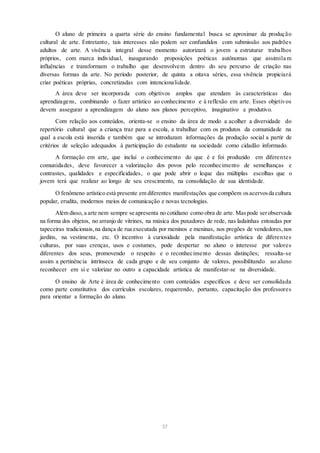 O aluno de primeira a quarta série do ensino fundamental busca se aproximar da produção
cultural de arte. Entretanto, tais interesses não podem ser confundidos com submissão aos padrões
adultos de arte. A vivência integral desse momento autorizará o jovem a estruturar trabalhos
próprios, com marca individual, inaugurando proposições poéticas autônomas que assimila m
influências e transformam o trabalho que desenvolvem dentro do seu percurso de criação nas
diversas formas da arte. No período posterior, de quinta a oitava séries, essa vivência propiciará
criar poéticas próprias, concretizadas com intencionalidade.
A área deve ser incorporada com objetivos amplos que atendam às características das
aprendizagens, combinando o fazer artístico ao conhecimento e à reflexão em arte. Esses objetivos
devem assegurar a aprendizagem do aluno nos planos perceptivo, imaginativo e produtivo.
Com relação aos conteúdos, orienta-se o ensino da área de modo a acolher a diversidade do
repertório cultural que a criança traz para a escola, a trabalhar com os produtos da comunidade na
qual a escola está inserida e também que se introduzam informações da produção social a partir de
critérios de seleção adequados à participação do estudante na sociedade como cidadão informado.
A formação em arte, que inclui o conhecimento do que é e foi produzido em diferentes
comunidades, deve favorecer a valorização dos povos pelo reconhecimento de semelhanças e
contrastes, qualidades e especificidades, o que pode abrir o leque das múltiplas escolhas que o
jovem terá que realizar ao longo de seu crescimento, na consolidação de sua identidade.
O fenômeno artístico está presente em diferentes manifestações que compõem osacervosda cultura
popular, erudita, modernos meios de comunicação e novas tecnologias.
Além disso, a arte nem sempre se apresenta no cotidiano como obra de arte. Maspode serobservada
na forma dos objetos, no arranjo de vitrines, na música dos puxadores de rede, nas ladainhas entoadas por
tapeceiras tradicionais,na dança de rua executada por meninos e meninas, nos pregões de vendedores, nos
jardins, na vestimenta, etc. O incentivo à curiosidade pela manifestação artística de diferentes
culturas, por suas crenças, usos e costumes, pode despertar no aluno o interesse por valores
diferentes dos seus, promovendo o respeito e o reconhecimento dessas distinções; ressalta-se
assim a pertinência intrínseca de cada grupo e de seu conjunto de valores, possibilitando ao aluno
reconhecer em si e valorizar no outro a capacidade artística de manifestar-se na diversidade.
O ensino de Arte é área de conhecimento com conteúdos específicos e deve ser consolidada
como parte constitutiva dos currículos escolares, requerendo, portanto, capacitação dos professores
para orientar a formação do aluno.
37
 