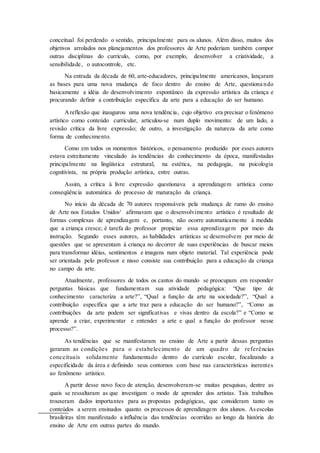 conceitual foi perdendo o sentido, principalmente para os alunos. Além disso, muitos dos
objetivos arrolados nos planejamentos dos professores de Arte poderiam também compor
outras disciplinas do currículo, como, por exemplo, desenvolver a criatividade, a
sensibilidade, o autocontrole, etc.
Na entrada da década de 60, arte-educadores, principalmente americanos, lançaram
as bases para uma nova mudança de foco dentro do ensino de Arte, questiona ndo
basicamente a idéia do desenvolvimento espontâneo da expressão artística da criança e
procurando definir a contribuição específica da arte para a educação do ser humano.
Areflexão que inaugurou uma nova tendência, cujo objetivo era precisar o fenômeno
artístico como conteúdo curricular, articulou-se num duplo movimento: de um lado, a
revisão crítica da livre expressão; de outro, a investigação da natureza da arte como
forma de conhecimento.
Como em todos os momentos históricos, o pensamento produzido por esses autores
estava estreitamente vinculado às tendências do conhecimento da época, manifestadas
principalmente na lingüística estrutural, na estética, na pedagogia, na psicologia
cognitivista, na própria produção artística, entre outras.
Assim, a crítica à livre expressão questionava a aprendizagem artística como
conseqüência automática do processo de maturação da criança.
No início da década de 70 autores responsáveis pela mudança de rumo do ensino
de Arte nos Estados Unidos3
afirmavam que o desenvolvimento artístico é resultado de
formas complexas de aprendizagem e, portanto, não ocorre automaticamente à medida
que a criança cresce; é tarefa do professor propiciar essa aprendizagem por meio da
instrução. Segundo esses autores, as habilidades artísticas se desenvolvem por meio de
questões que se apresentam à criança no decorrer de suas experiências de buscar meios
para transformar idéias, sentimentos e imagens num objeto material. Tal experiência pode
ser orientada pelo professor e nisso consiste sua contribuição para a educação da criança
no campo da arte.
Atualmente, professores de todos os cantos do mundo se preocupam em responder
perguntas básicas que fundamentam sua atividade pedagógica: “Que tipo de
conhecimento caracteriza a arte?”, “Qual a função da arte na sociedade?”, “Qual a
contribuição específica que a arte traz para a educação do ser humano?”, “Como as
contribuições da arte podem ser significativas e vivas dentro da escola?” e “Como se
aprende a criar, experimentar e entender a arte e qual a função do professor nesse
processo?”.
As tendências que se manifestaram no ensino de Arte a partir dessas perguntas
geraram as condições para o estabelecimento de um quadro de referências
conceituais solidamente fundamentado dentro do currículo escolar, focalizando a
especificidade da área e definindo seus contornos com base nas características inerentes
ao fenômeno artístico.
A partir desse novo foco de atenção, desenvolveram-se muitas pesquisas, dentre as
quais se ressaltaram as que investigam o modo de aprender dos artistas. Tais trabalhos
trouxeram dados importantes para as propostas pedagógicas, que consideram tanto os
conteúdos a serem ensinados quanto os processos de aprendizagem dos alunos. Asescolas
brasileiras têm manifestado a influência das tendências ocorridas ao longo da história do
ensino de Arte em outras partes do mundo.
 