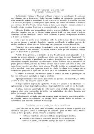 OS CONTEÚDOS DE ARTE NO
ENSINO FUNDAMENTAL
Os Parâmetros Curriculares Nacionais enfatizam o ensino e a aprendizagem de conteúdos
que colaboram para a formação do cidadão, buscando igualdade de participação e compreensão
sobre a produção nacional e internacional de arte. A seleção e a ordenação de conteúdos gerais de
Arte têm como pressupostos a clarificação de alguns critérios, que também encaminham a elaboração
dos conteúdos de Artes Visuais, Música, Teatro e Dança e, no conjunto, procuram promover a
formação artística e estética do aprendiz e a sua participação na sociedade.
Não estão definidas aqui as modalidades artísticas a serem trabalhadas a cada ciclo, mas são
oferecidas condições para que as diversas equipes possam definir em suas escolas os projetos
curriculares (ver em Orientações Didáticas deste documento a questão da organização do espaço
e do tempo de trabalho).
Sabe-se que, nas escolas e nas comunidades onde elas estão inseridas, há uma diversida de
de recursos humanos e materiais disponíveis; portanto, considerando a realidade concreta das
escolas, ressaltam-se alguns aspectos fundamentais para os projetos a serem desenvolvidos.
É desejável que o aluno, ao longo da escolaridade, tenha oportunidade de vivenciar o maior
número de formas de arte; entretanto, isso precisa ocorrer de modo que cada modalidade artística
possa ser desenvolvida e aprofundada.
Partindo dessas premissas, os conteúdos da área de Arte devem estar relacionados de tal
maneira que possam sedimentar a aprendizagem artística dos alunos do ensino fundamental. Tal
aprendizagem diz respeito à possibilidade de os alunos desenvolverem um processo contínuo e
cada vez mais complexo no domínio do conhecimento artístico e estético, seja no exercício do seu
próprio processo criador, por meio das formas artísticas, seja no contato com obras de arte e com
outras formas presentes nas culturas ou na natureza. O estudo, a análise e a apreciação das formas
podem contribuir tanto para o processo pessoal de criação dos alunos como também para o
conhecimento progressivo e significativo da função que a arte desempenha nas culturas humanas.
O conjunto de conteúdos está articulado dentro do contexto de ensino e aprendizagem em
três eixos norteadores: a produção, a fruição e a reflexão.
Aprodução refere-se ao fazer artístico e ao conjunto de questões a ele relacionadas, no âmbito
do fazer do aluno e dos produtores sociais de arte.
A fruição refere-se à apreciação significativa de arte e do universo a ela relacionado. Tal
ação contempla a fruição da produção dos alunos e da produção histórico-social em sua diversidade.
A reflexão refere-se à construção de conhecimento sobre o trabalho artístico pessoal, dos
colegas e sobre a arte como produto da história e da multiplicidade das culturas humanas, com
ênfase na formação cultivada do cidadão.
Os três eixos estão articulados na prática, ao mesmo tempo que mantêm seus espaços próprios.
Os conteúdos poderão ser trabalhados em qualquer ordem, segundo decisão do professor, em
conformidade com o desenho curricular de sua equipe.
Critérios para a seleção de conteúdos
Tendo em conta os três eixos como articuladores do processo de ensino e aprendiza ge m
acredita-se que, para a seleção e a ordenação dos conteúdos gerais de Artes Visuais, Música,
Teatro e Dança por ciclo, é preciso considerar os seguintes critérios:
• conteúdos compatíveis com as possibilidades de aprendizagem do aluno;
• valorização do ensino de conteúdos básicos de arte necessários à
formação do cidadão, considerando, ao longo dos ciclos de escolaridade,
41
 