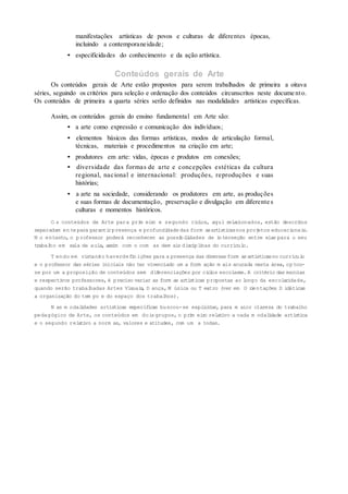 manifestações artísticas de povos e culturas de diferentes épocas,
incluindo a contemporaneidade;
• especificidades do conhecimento e da ação artística.
Conteúdos gerais de Arte
Os conteúdos gerais de Arte estão propostos para serem trabalhados de primeira a oitava
séries, seguindo os critérios para seleção e ordenação dos conteúdos circunscritos neste docume nto.
Os conteúdos de primeira a quarta séries serão definidos nas modalidades artísticas específicas.
Assim, os conteúdos gerais do ensino fundamental em Arte são:
• a arte como expressão e comunicação dos indivíduos;
• elementos básicos das formas artísticas, modos de articulação formal,
técnicas, materiais e procedimentos na criação em arte;
• produtores em arte: vidas, épocas e produtos em conexões;
• diversidade das formas de arte e concepções estéticas da cultura
regional, nacional e internacional: produções, reproduções e suas
histórias;
• a arte na sociedade, considerando os produtores em arte, as produções
e suas formas de documentação, preservação e divulgação em diferente s
culturas e momentos históricos.
O s conteúdos de Arte para prim eiro e segundo ciclos, aqui relacionados, estão descritos
separadam en te para garantirpresença e profundidadedas form asartísticasnos projetos educacionais.
N o entanto, o professor poderá reconhecer as possibilidades de interseção entre elas para o seu
trabalho em sala de aula, assim com o com as dem ais disciplinas do currículo.
T endo em vistanão haverdefin ições para a presença das diversas form asartísticasno currículo
e o professor das séries iniciais não ter vivenciado um a form ação m ais acurada nesta área, optou-
se por um a proposição de conteúdos sem diferenciações por ciclos escolares.A critério das escolas
e respectivos professores, é preciso variar as form as artísticas propostas ao longo da escolaridade,
quando serão trabalhadas Artes Visuais, D ança,M úsica ou T eatro (ver em O rientações D idáticas
a organização do tem po e do espaço dos trabalhos).
N as m odalidades artísticas específicas buscou-se explicitar, para m aior clareza do trabalho
pedagógico de Arte, os conteúdos em doisgrupos,o prim eiro relativo a cada m odalidade artística
e o segundo relativo a norm as, valores e atitudes, com um a todas.
 