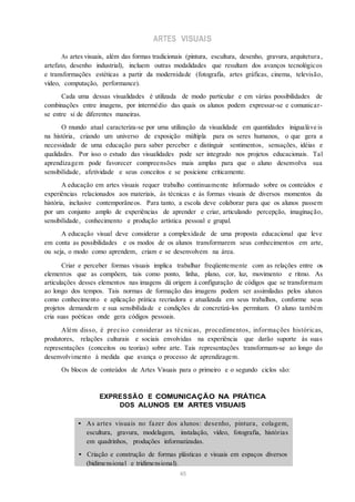 ARTES VISUAIS
As artes visuais, além das formas tradicionais (pintura, escultura, desenho, gravura, arquitetura ,
artefato, desenho industrial), incluem outras modalidades que resultam dos avanços tecnológicos
e transformações estéticas a partir da modernidade (fotografia, artes gráficas, cinema, televisão,
vídeo, computação, performance).
Cada uma dessas visualidades é utilizada de modo particular e em várias possibilidades de
combinações entre imagens, por intermédio das quais os alunos podem expressar-se e comunicar-
se entre si de diferentes maneiras.
O mundo atual caracteriza-se por uma utilização da visualidade em quantidades inigualáve is
na história, criando um universo de exposição múltipla para os seres humanos, o que gera a
necessidade de uma educação para saber perceber e distinguir sentimentos, sensações, idéias e
qualidades. Por isso o estudo das visualidades pode ser integrado nos projetos educacionais. Tal
aprendizagem pode favorecer compreensões mais amplas para que o aluno desenvolva sua
sensibilidade, afetividade e seus conceitos e se posicione criticamente.
A educação em artes visuais requer trabalho continuamente informado sobre os conteúdos e
experiências relacionados aos materiais, às técnicas e às formas visuais de diversos momentos da
história, inclusive contemporâneos. Para tanto, a escola deve colaborar para que os alunos passem
por um conjunto amplo de experiências de aprender e criar, articulando percepção, imaginação,
sensibilidade, conhecimento e produção artística pessoal e grupal.
A educação visual deve considerar a complexidade de uma proposta educacional que leve
em conta as possibilidades e os modos de os alunos transformarem seus conhecimentos em arte,
ou seja, o modo como aprendem, criam e se desenvolvem na área.
Criar e perceber formas visuais implica trabalhar freqüentemente com as relações entre os
elementos que as compõem, tais como ponto, linha, plano, cor, luz, movimento e ritmo. As
articulações desses elementos nas imagens dá origem à configuração de códigos que se transformam
ao longo dos tempos. Tais normas de formação das imagens podem ser assimiladas pelos alunos
como conhecimento e aplicação prática recriadora e atualizada em seus trabalhos, conforme seus
projetos demandem e sua sensibilidade e condições de concretizá-los permitam. O aluno também
cria suas poéticas onde gera códigos pessoais.
Além disso, é preciso considerar as técnicas, procedimentos, informações históricas,
produtores, relações culturais e sociais envolvidas na experiência que darão suporte às suas
representações (conceitos ou teorias) sobre arte. Tais representações transformam-se ao longo do
desenvolvimento à medida que avança o processo de aprendizagem.
Os blocos de conteúdos de Artes Visuais para o primeiro e o segundo ciclos são:
EXPRESSÃO E COMUNICAÇÃO NA PRÁTICA
DOS ALUNOS EM ARTES VISUAIS
• As artes visuais no fazer dos alunos: desenho, pintura, colagem,
escultura, gravura, modelagem, instalação, vídeo, fotografia, histórias
em quadrinhos, produções informatizadas.
• Criação e construção de formas plásticas e visuais em espaços diversos
(bidimensional e tridimensional).
45
 
