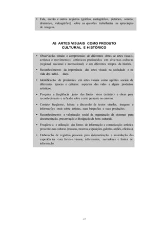 • Fala, escrita e outros registros (gráfico, audiográfico, pictórico, sonoro,
dramático, videográfico) sobre as questões trabalhadas na apreciação
de imagens.
AS ARTES VISUAIS COMO PRODUTO
CULTURAL E HISTÓRICO
• Observação, estudo e compreensão de diferentes obras de artes visuais,
artistas e movimentos artísticos produzidos em diversas culturas
(regional, nacional e internacional) e em diferentes tempos da história.
• Reconhecimento da importância das artes visuais na sociedade e na
vida dos indiví- duos.
• Identificação de produtores em artes visuais como agentes sociais de
diferentes épocas e culturas: aspectos das vidas e alguns produtos
artísticos.
• Pesquisa e freqüência junto das fontes vivas (artistas) e obras para
reconhecimento e reflexão sobre a arte presente no entorno.
• Contato freqüente, leitura e discussão de textos simples, imagens e
informações orais sobre artistas, suas biografias e suas produções.
• Reconhecimento e valorização social da organização de sistemas para
documentação, preservação e divulgação de bens culturais.
• Freqüência e utilização das fontes de informação e comunicação artística
presentes nasculturas (museus, mostras,exposições,galerias,ateliês,oficinas).
• Elaboração de registros pessoais para sistematização e assimilação das
experiências com formas visuais, informantes, narradores e fontes de
informação.
47
 