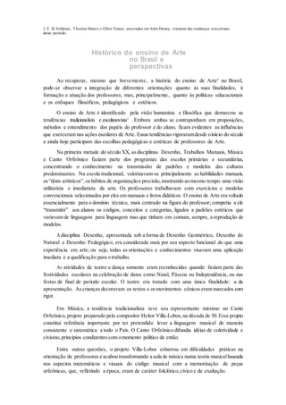 3. E. B. Feldman, Thomas Munro e Elliot Eisner, ancorados em John Dewey, trataram das mudanças conceituais
desse período.
Histórico do ensino de Arte
no Brasil e
perspectivas
Ao recuperar, mesmo que brevemente, a história do ensino de Arte4
no Brasil,
pode-se observar a integração de diferentes orientações quanto às suas finalidades, à
formação e atuação dos professores, mas, principalmente, quanto às políticas educacionais
e os enfoques filosóficos, pedagógicos e estéticos.
O ensino de Arte é identificado pela visão humanista e filosófica que demarcou as
tendências tradicionalista e escolanovista5
. Embora ambas se contraponham em proposições,
métodos e entendimento dos papéis do professor e do aluno, ficam evidentes as influências
que exerceram nas ações escolares de Arte. Essas tendênciasvigoraramdesde oinício do século
e ainda hoje participam das escolhas pedagógicas e estéticas de professores de Arte.
Na primeira metade do século XX, asdisciplinas Desenho, Trabalhos Manuais, Música
e Canto Orfeônico faziam parte dos programas das escolas primárias e secundárias,
concentrando o conhecimento na transmissão de padrões e modelos das culturas
predominantes. Na escola tradicional, valorizavam-se principalmente as habilidades manuais,
os“dons artísticos”,oshábitos de organizaçãoe precisão,mostrando aomesmo tempo uma visão
utilitarista e imediatista da arte. Os professores trabalhavam com exercícios e modelos
convencionais selecionados por eles em manuais e livros didáticos. O ensino de Arte era voltado
essencialmente para o domínio técnico, mais centrado na figura do professor; competia a ele
“transmitir” aos alunos os códigos, conceitos e categorias, ligados a padrões estéticos que
variavam de linguagem para linguagem mas que tinham em comum, sempre, a reprodução de
modelos.
A disciplina Desenho, apresentada sob a forma de Desenho Geométrico, Desenho do
Natural e Desenho Pedagógico, era considerada mais por seu aspecto funcional do que uma
experiência em arte; ou seja, todas as orientações e conhecimentos visavam uma aplicação
imediata e a qualificação para o trabalho.
As atividades de teatro e dança somente eram reconhecidas quando faziam parte das
festividades escolares na celebração de datas como Natal, Páscoa ou Independência, ou nas
festas de final de período escolar. O teatro era tratado com uma única finalidade: a da
apresentação. Ascrianças decoravam os textos e osmovimentos cênicos eram marcados com
rigor.
Em Música, a tendência tradicionalista teve seu representante máximo no Canto
Orfeônico, projeto preparado pelo compositor Heitor Villa-Lobos,na década de 30.Esse projeto
constitui referência importante por ter pretendido levar a linguagem musical de maneira
consistente e sistemática a todo o País. O Canto Orfeônico difundia idéias de coletividade e
civismo,princípios condizentescom omomento político de então.
Entre outras questões, o projeto Villa-Lobos esbarrou em dificuldades práticas na
orientação de professores e acabou transformando a aula de música numa teoria musicalbaseada
nos aspectos matemáticos e visuais do código musical com a memorização de peças
orfeônicas, que, refletindo a época, eram de caráter folclórico,cívico e de exaltação.
 