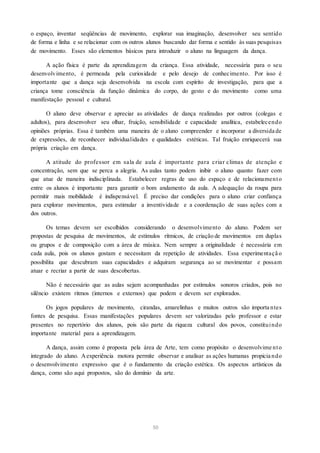 o espaço, inventar seqüências de movimento, explorar sua imaginação, desenvolver seu sentido
de forma e linha e se relacionar com os outros alunos buscando dar forma e sentido às suas pesquisas
de movimento. Esses são elementos básicos para introduzir o aluno na linguagem da dança.
A ação física é parte da aprendizagem da criança. Essa atividade, necessária para o seu
desenvolvimento, é permeada pela curiosidade e pelo desejo de conhecimento. Por isso é
importante que a dança seja desenvolvida na escola com espírito de investigação, para que a
criança tome consciência da função dinâmica do corpo, do gesto e do movimento como uma
manifestação pessoal e cultural.
O aluno deve observar e apreciar as atividades de dança realizadas por outros (colegas e
adultos), para desenvolver seu olhar, fruição, sensibilidade e capacidade analítica, estabelecendo
opiniões próprias. Essa é também uma maneira de o aluno compreender e incorporar a diversida de
de expressões, de reconhecer individualidades e qualidades estéticas. Tal fruição enriquecerá sua
própria criação em dança.
A atitude do professor em sala de aula é importante para criar climas de atenção e
concentração, sem que se perca a alegria. As aulas tanto podem inibir o aluno quanto fazer com
que atue de maneira indisciplinada. Estabelecer regras de uso do espaço e de relacionamento
entre os alunos é importante para garantir o bom andamento da aula. A adequação da roupa para
permitir mais mobilidade é indispensável. É preciso dar condições para o aluno criar confiança
para explorar movimentos, para estimular a inventividade e a coordenação de suas ações com a
dos outros.
Os temas devem ser escolhidos considerando o desenvolvimento do aluno. Podem ser
propostas de pesquisa de movimentos, de estímulos rítmicos, de criação de movimentos em duplas
ou grupos e de composição com a área de música. Nem sempre a originalidade é necessária em
cada aula, pois os alunos gostam e necessitam da repetição de atividades. Essa experimentaçã o
possibilita que descubram suas capacidades e adquiram segurança ao se movimentar e possam
atuar e recriar a partir de suas descobertas.
Não é necessário que as aulas sejam acompanhadas por estímulos sonoros criados, pois no
silêncio existem ritmos (internos e externos) que podem e devem ser explorados.
Os jogos populares de movimento, cirandas, amarelinhas e muitos outros são importa ntes
fontes de pesquisa. Essas manifestações populares devem ser valorizadas pelo professor e estar
presentes no repertório dos alunos, pois são parte da riqueza cultural dos povos, constituindo
importante material para a aprendizagem.
A dança, assim como é proposta pela área de Arte, tem como propósito o desenvolvime nto
integrado do aluno. Aexperiência motora permite observar e analisar as ações humanas propicia ndo
o desenvolvimento expressivo que é o fundamento da criação estética. Os aspectos artísticos da
dança, como são aqui propostos, são do domínio da arte.
50
 