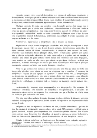 MÚSICA
A música sempre esteve associada às tradições e às culturas de cada época. Atualmente, o
desenvolvimento tecnológico aplicado àscomunicações vem modificando consideravelmente asreferênci-
asmusicais dassociedades pela possibilidade de uma escuta simultânea de toda produção mundial por meio
de discos,fitas,rádio,televisão, computador, jogoseletrônicos, cinema, publicidade,etc.
Qualquer proposta de ensino que considere essa diversidade precisa abrir espaço para o
aluno trazer música para a sala de aula, acolhendo-a, contextualizando-a e oferecendo acesso a
obras que possam ser significativas para o seu desenvolvimento pessoal em atividades de apreci-
ação e produção. A diversidade permite ao aluno a construção de hipóteses sobre o lugar de cada
obra no patrimônio musical da humanidade, aprimorando sua condição de avaliar a qualidade das
próprias produções e as dos outros.
Composições, improvisações e interpretações são os produtos da música.
O processo de criação de uma composição é conduzido pela intenção do compositor a partir
de um projeto musical. Entre os sons da voz, do meio ambiente, de instrumentos conhecidos, de
outros materiais sonoros ou obtidos eletronicamente, o compositor pode escolher um deles,
considerar seus parâmetros básicos (duração, altura, timbre e intensidade), juntá-lo com outros
sons e silêncios construindo elementos de várias outras ordens e organizar tudo de maneira a
constituir uma sintaxe. Ele pode também compor música pela combinação com outras linguage ns,
como acontece na canção, na trilha sonora para cinema ou para jogos eletrônicos, no jingle para
publicidade, na música para dança e nas músicas para rituais ou celebrações. Nesse tipo de produção
o compositor considera os limites que a outra linguagem estabelece.
Uma vez que a música tem expressão por meio dos sons, uma obra que ainda não tenha sido
interpretada só existe como música na mente do compositor que a concebeu. O momento da
interpretação é aquele em que o projeto ou a partitura se tornam música viva. As interpretaç ões
são importantes na aprendizagem, pois tanto o contato direto com elas quanto a sua utilização
como modelo são maneiras de o aluno construir conhecimento em música. Além disso, as
interpretações estabelecem os contextos onde os elementos da linguagem musical ganham signi-
ficado.
As improvisações situam-se entre as composições e as interpretações. São momentos de
composição coincidindo com momentos de interpretação. Na aprendizagem, as atividades de
improvisação devem ocorrer em propostas bem estruturadas para que a liberdade de criação possa
ser alcançada pela consciência dos limites.
Um olhar para toda a produção de música do mundo revela a existência de inúmeros processos
e sistemas de composição ou improvisação e todos eles têm sua importância em função das atividades
na sala de aula.
Do ponto de vista da organização das alturas dos sons, o sistema modal/tonal11
, que está na
base das músicas de praticamente todas as culturas até o século XIX, permanece até hoje como a
grande referência, inclusive para compositores que criaram seus próprios sistemas. Sua inclusão
como conteúdo neste documento tem a finalidade de garantir a presença, no ensino fundamenta l,
dando ao aluno maiores oportunidades para o desenvolvimento de uma inteligência musical.
Estudar o sistema modal/tonal no Brasil, por meio das culturas locais, regionais, nacionais e
internacionais, colabora para conhecer a nossa língua musical materna.
11. A escolha dessa expressão que integra os sistemas modal e tonal está em consonância com tendências contemporâneas de estudá-los
em função de suas interseções. Ver Persichetti, V., 1965.
53
 