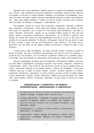 Figurando entre asmais importantes tradições musicais, as canções sãocomposições produzidas
nesse sistema, sendo responsáveis por parcela significativa da produção musical do País, incluindo
as veiculadas no mercado. As canções brasileiras constituem um manancial de possibilidades para o
ensino da música com música e podem fazer parte das produções musicais em sala de aula, permitindo
que o aluno possa elaborar hipóteses a respeito do grau de precisão necessário para a afinação,
ritmo, percepção de elementos da linguagem, simultaneidades, etc.
Nas produções musicais em sala de aula, é importante compreender claramente a diferença
entre composição e interpretação. Numa canção, por exemplo, elementos como melodia ou letra
fazem parte da composição, mas a canção só se faz presente pela interpretação, com todos os
demais elementos: instrumentos, arranjos em sua concepção formal, arranjos de base com seus
padrões rítmicos, características interpretativas, improvisações, etc. O intérprete experiente sabe
permitir que as mais sutis nuanças da canção interpretada inscrevam-se na sua voz, que passa a ser
portadora de uma grande quantidade de elementos da linguagem musical. Para que possa ser capaz
de fazer o mesmo, o aluno necessita das interpretações como referência e de tempo para se
desenvolver por meio delas, até que adquira condições de incorporar a canção com todos os seus
elementos.
A canção oferece ainda a possibilidade de contato com toda a riqueza e profusão de ritmos do
Brasil e do mundo, que nela se manifestam principalmente por meio de um de seus elementos: o
arranjo de base. Nas atividades com esse elemento é importante lembrar que se considera música,
por exemplo, tanto uma batucada de samba quanto uma canção que a utilize como arranjo de base.
Para que a aprendizagem da música possa ser fundamental na formação de cidadãos é necessário
que todos tenham a oportunidade de participar ativamente como ouvintes, intérpretes, compositores
e improvisadores, dentro e fora da sala de aula. Envolvendo pessoas de fora no enriquecimento do
ensino e promovendo interação com os grupos musicais e artísticos das localidades, a escola pode
contribuir para que os alunos se tornem ouvintes sensíveis, amadores talentosos ou músicos
profissionais. Incentivando a participação em shows, festivais, concertos, eventos da cultura popular
e outras manifestações musicais, ela pode proporcionar condições para uma apreciação rica e ampla
onde o aluno aprenda a valorizar os momentos importantes em que a música se inscreve no tempo
e na história.
COMUNICAÇÃO E EXPRESSÃO EM MÚSICA:
INTERPRETAÇÃO, IMPROVISAÇÃO E COMPOSIÇÃO
• Interpretações de músicas existentes vivenciando um processo de
expressão individual ou grupal, dentro e fora da escola.
• Arranjos, improvisações e composições dos próprios alunos baseadas nos
elementos da linguagem musical, em atividades que valorizem seus
processos pessoais, conexões com a sua própria localidade e suas
identidades culturais.
• Experimentação e criação de técnicas relativas à interpretação, à
improvisação e à composição.
• Experimentação, seleção e utilização de instrumentos, materiais sonoros,
equipamentos e tecnologias disponíveis em arranjos, composições e
improvisações.
54
 