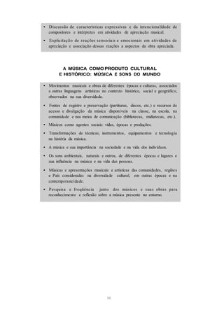 • Discussão de características expressivas e da intencionalidade de
compositores e intérpretes em atividades de apreciação musical.
• Explicitação de reações sensoriais e emocionais em atividades de
apreciação e associação dessas reações a aspectos da obra apreciada.
A MÚSICA COMO PRODUTO CULTURAL
E HISTÓRICO: MÚSICA E SONS DO MUNDO
• Movimentos musicais e obras de diferentes épocas e culturas, associados
a outras linguagens artísticas no contexto histórico, social e geográfico,
observados na sua diversidade.
• Fontes de registro e preservação (partituras, discos, etc.) e recursos de
acesso e divulgação da música disponíveis na classe, na escola, na
comunidade e nos meios de comunicação (bibliotecas, midiatecas, etc.).
• Músicos como agentes sociais: vidas, épocas e produções.
• Transformações de técnicas, instrumentos, equipamentos e tecnologia
na história da música.
• A música e sua importância na sociedade e na vida dos indivíduos.
• Os sons ambientais, naturais e outros, de diferentes épocas e lugares e
sua influência na música e na vida das pessoas.
• Músicas e apresentações musicais e artísticas das comunidades, regiões
e País consideradas na diversidade cultural, em outras épocas e na
contemporaneidade.
• Pesquisa e freqüência junto dos músicos e suas obras para
reconhecimento e reflexão sobre a música presente no entorno.
56
 