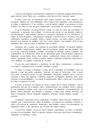 TEATRO
A arte tem sido proposta como instrumento fundamental de educação, ocupando historica me nte
papéis diversos, desde Platão, que a considerava como base de toda a educação natural.
O teatro, como arte, foi formalizado pelos gregos, passando dos rituais primitivos das
concepções religiosas que eram simbolizadas, para o espaço cênico organizado, como demonstração
de cultura e conhecimento. É, por excelência, a arte do homem exigindo a sua presença de forma
completa: seu corpo, sua fala, seu gesto, manifestando a necessidade de expressão e comunicação.
O ato de dramatizar está potencialmente contido em cada um, como uma necessidade de
compreender e representar uma realidade. Ao observar uma criança em suas primeiras manifesta-
ções dramatizadas, o jogo simbólico, percebe-se a procura na organização de seu conhecimento do
mundo de forma integradora. A dramatização acompanha o desenvolvimento da criança como uma
manifestação espontânea, assumindo feições e funções diversas, sem perder jamais o caráter de
interação e de promoção de equilíbrio entre ela e o meio ambiente. Essa atividade evolui do jogo
espontâneo para o jogo de regras, do individual para o coletivo.
Dramatizar não é somente uma realização de necessidade individual na interação simbólica
com a realidade, proporcionando condições para um crescimento pessoal, mas uma atividade cole-
tiva em que a expressão individual é acolhida. Ao participar de atividades teatrais, o indivíduo tem
a oportunidade de se desenvolver dentro de um determinado grupo social de maneira responsável,
legitimando os seus direitos dentro desse contexto, estabelecendo relações entre o individual e o
coletivo, aprendendo a ouvir, a acolher e a ordenar opiniões, respeitando as diferentes manifestações,
com a finalidade de organizar a expressão de um grupo.
O teatro tem como fundamento a experiência de vida: idéias, conhecimentos e sentime nto.
A sua ação é a ordenação desses conteúdos individuais e grupais.
A criança, ao começar a freqüentar a escola, possui a capacidade da teatralidade como um
potencial e como uma prática espontânea vivenciada nos jogos de faz-de-conta. Cabe à escola
estar atenta ao desenvolvimento no jogo dramatizado oferecendo condições para o exercício
consciente e eficaz, para aquisição e ordenação progressiva da linguagem dramática. Deve tornar
consciente as suas possibilidades, sem a perda da espontaneidade lúdica e criativa que é característica
da criança ao ingressar na escola.
O teatro, no processo de formação da criança, cumpre não só função integradora, mas dá
oportunidade para que ela se aproprie crítica e construtivamente dos conteúdos sociais e culturais
de sua comunidade mediante trocas com os seus grupos. No dinamismo da experimentação, da
fluência criativa propiciada pela liberdade e segurança, a criança pode transitar livremente por
todas as emergências internas integrando imaginação, percepção, emoção, intuição, memória e
raciocínio.
As propostas educacionais devem compreender a atividade teatral como uma combinação de
atividade para o desenvolvimento global do indivíduo, um processo de socialização consciente e
crítico, um exercício de convivência democrática, uma atividade artística com preocupações de
organização estética e uma experiência que faz parte das culturas humanas.
A escola deve viabilizar o acesso do aluno à literatura especializada, aos vídeos, às atividades
de teatro de sua comunidade. Saber ver, apreciar, comentar e fazer juízo crítico devem ser igualmente
fomentados na experiência escolar.
57
 