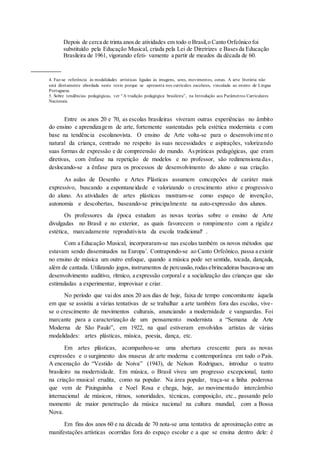 Depois de cerca de trinta anosde atividades em todo o Brasil,o Canto Orfeônico foi
substituído pela Educação Musical, criada pela Lei de Diretrizes e Basesda Educação
Brasileira de 1961, vigorando efeti- vamente a partir de meados da década de 60.
4. Faz-se referência às modalidades artísticas ligadas às imagens, sons, movimentos, cenas. A arte literária não
está diretamente abordada neste texto porque se apresenta nos currículos escolares, vinculada ao ensino de Língua
Portuguesa.
5. Sobre tendências pedagógicas, ver “A tradição pedagógica brasileira”, na Introdução aos Parâmetros Curriculares
Nacionais.
Entre os anos 20 e 70, as escolas brasileiras viveram outras experiências no âmbito
do ensino e aprendizagem de arte, fortemente sustentadas pela estética modernista e com
base na tendência escolanovista. O ensino de Arte volta-se para o desenvolvime nto
natural da criança, centrado no respeito às suas necessidades e aspirações, valorizando
suas formas de expressão e de compreensão do mundo. Aspráticas pedagógicas, que eram
diretivas, com ênfase na repetição de modelos e no professor, são redimensiona das ,
deslocando-se a ênfase para os processos de desenvolvimento do aluno e sua criação.
As aulas de Desenho e Artes Plásticas assumem concepções de caráter mais
expressivo, buscando a espontaneidade e valorizando o crescimento ativo e progressivo
do aluno. As atividades de artes plásticas mostram-se como espaço de invenção,
autonomia e descobertas, baseando-se principalmente na auto-expressão dos alunos.
Os professores da época estudam as novas teorias sobre o ensino de Arte
divulgadas no Brasil e no exterior, as quais favorecem o rompimento com a rigidez
estética, marcadamente reprodutivista da escola tradicional6
.
Com a Educação Musical, incorporaram-se nas escolas também os novos métodos que
estavam sendo disseminados na Europa7
. Contrapondo-se ao Canto Orfeônico, passa a existir
no ensino de música um outro enfoque, quando a música pode ser sentida, tocada, dançada,
além de cantada. Utilizando jogos, instrumentos de percussão,rodasebrincadeiras buscava-se um
desenvolvimento auditivo, rítmico, a expressão corporal e a socialização das crianças que são
estimuladas a experimentar, improvisar e criar.
No período que vai dos anos 20 aos dias de hoje, faixa de tempo concomitante àquela
em que se assistiu a várias tentativas de se trabalhar a arte também fora das escolas, vive-
se o crescimento de movimentos culturais, anunciando a modernidade e vanguardas. Foi
marcante para a caracterização de um pensamento modernista a “Semana de Arte
Moderna de São Paulo”, em 1922, na qual estiveram envolvidos artistas de várias
modalidades: artes plásticas, música, poesia, dança, etc.
Em artes plásticas, acompanhou-se uma abertura crescente para as novas
expressões e o surgimento dos museus de arte moderna e contemporânea em todo o País.
A encenação do “Vestido de Noiva” (1943), de Nelson Rodrigues, introduz o teatro
brasileiro na modernidade. Em música, o Brasil viveu um progresso excepcional, tanto
na criação musical erudita, como na popular. Na área popular, traça-se a linha poderosa
que vem de Pixinguinha e Noel Rosa e chega, hoje, ao movimentado intercâmbio
internacional de músicos, ritmos, sonoridades, técnicas, composição, etc., passando pelo
momento de maior penetração da música nacional na cultura mundial, com a Bossa
Nova.
Em fins dos anos 60 e na década de 70 nota-se uma tentativa de aproximação entre as
manifestações artísticas ocorridas fora do espaço escolar e a que se ensina dentro dele: é
 