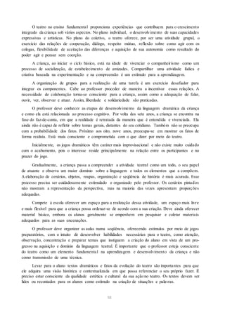 O teatro no ensino fundamental proporciona experiências que contribuem para o crescimento
integrado da criança sob vários aspectos. No plano individual, o desenvolvimento de suas capacidades
expressivas e artísticas. No plano do coletivo, o teatro oferece, por ser uma atividade grupal, o
exercício das relações de cooperação, diálogo, respeito mútuo, reflexão sobre como agir com os
colegas, flexibilidade de aceitação das diferenças e aquisição de sua autonomia como resultado do
poder agir e pensar sem coerção.
A criança, ao iniciar o ciclo básico, está na idade de vivenciar o companheirismo como um
processo de socialização, de estabelecimento de amizades. Compartilhar uma atividade lúdica e
criativa baseada na experimentação e na compreensão é um estímulo para a aprendizagem.
A organização de grupos para a realização de uma tarefa é um exercício desafiador para
integrar os componentes. Cabe ao professor proceder de maneira a incentivar essas relações. A
necessidade de colaboração torna-se consciente para a criança, assim como a adequação de falar,
ouvir, ver, observar e atuar. Assim, liberdade e solidariedade são praticadas.
O professor deve conhecer as etapas de desenvolvimento da linguagem dramática da criança
e como ela está relacionada ao processo cognitivo. Por volta dos sete anos, a criança se encontra na
fase do faz-de-conta, em que a realidade é retratada da maneira que é entendida e vivenciada. Ela
ainda não é capaz de refletir sobre temas gerais, distantes do seu cotidiano. Também não se preocupa
com a probabilidade dos fatos. Próximo aos oito, nove anos, preocupa-se em mostrar os fatos de
forma realista. Está mais consciente e comprometida com o que dizer por meio do teatro.
Inicialmente, os jogos dramáticos têm caráter mais improvisacional e não existe muito cuidado
com o acabamento, pois o interesse reside principalmente na relação entre os participantes e no
prazer do jogo.
Gradualmente, a criança passa a compreender a atividade teatral como um todo, o seu papel
de atuante e observa um maior domínio sobre a linguagem e todos os elementos que a compõem.
A elaboração de cenários, objetos, roupas, organização e seqüência de história é mais acurada. Esse
processo precisa ser cuidadosamente estimulado e organizado pelo professor. Os cenários pintados
não mostram a representação da perspectiva, mas na maioria das vezes apresentam proporções
adequadas.
Compete à escola oferecer um espaço para a realização dessa atividade, um espaço mais livre
e mais flexível para que a criança possa ordenar-se de acordo com a sua criação. Deve ainda oferecer
material básico, embora os alunos geralmente se empenhem em pesquisar e coletar materiais
adequados para as suas encenações.
O professor deve organizar as aulas numa seqüência, oferecendo estímulos por meio de jogos
preparatórios, com o intuito de desenvolver habilidades necessárias para o teatro, como atenção,
observação, concentração e preparar temas que instiguem a criação do aluno em vista de um pro-
gresso na aquisição e domínio da linguagem teatral. É importante que o professor esteja consciente
do teatro como um elemento fundamental na aprendizagem e desenvolvimento da criança e não
como transmissão de uma técnica.
Levar para o aluno textos dramáticos e fatos da evolução do teatro são importantes para que
ele adquira uma visão histórica e contextualizada em que possa referenciar o seu próprio fazer. É
preciso estar consciente da qualidade estética e cultural da sua ação no teatro. Os textos devem ser
lidos ou recontados para os alunos como estímulo na criação de situações e palavras.
58
 