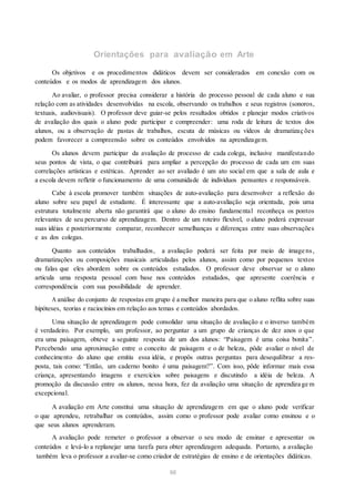 Orientações para avaliação em Arte
Os objetivos e os procedimentos didáticos devem ser considerados em conexão com os
conteúdos e os modos de aprendizagem dos alunos.
Ao avaliar, o professor precisa considerar a história do processo pessoal de cada aluno e sua
relação com as atividades desenvolvidas na escola, observando os trabalhos e seus registros (sonoros,
textuais, audiovisuais). O professor deve guiar-se pelos resultados obtidos e planejar modos criativos
de avaliação dos quais o aluno pode participar e compreender: uma roda de leitura de textos dos
alunos, ou a observação de pastas de trabalhos, escuta de músicas ou vídeos de dramatizaç ões
podem favorecer a compreensão sobre os conteúdos envolvidos na aprendizagem.
Os alunos devem participar da avaliação de processo de cada colega, inclusive manifestando
seus pontos de vista, o que contribuirá para ampliar a percepção do processo de cada um em suas
correlações artísticas e estéticas. Aprender ao ser avaliado é um ato social em que a sala de aula e
a escola devem refletir o funcionamento de uma comunidade de indivíduos pensantes e responsáveis.
Cabe à escola promover também situações de auto-avaliação para desenvolver a reflexão do
aluno sobre seu papel de estudante. É interessante que a auto-avaliação seja orientada, pois uma
estrutura totalmente aberta não garantirá que o aluno do ensino fundamental reconheça os pontos
relevantes de seu percurso de aprendizagem. Dentro de um roteiro flexível, o aluno poderá expressar
suas idéias e posteriormente comparar, reconhecer semelhanças e diferenças entre suas observações
e as dos colegas.
Quanto aos conteúdos trabalhados, a avaliação poderá ser feita por meio de image ns,
dramatizações ou composições musicais articuladas pelos alunos, assim como por pequenos textos
ou falas que eles abordem sobre os conteúdos estudados. O professor deve observar se o aluno
articula uma resposta pessoal com base nos conteúdos estudados, que apresente coerência e
correspondência com sua possibilidade de aprender.
A análise do conjunto de respostas em grupo é a melhor maneira para que o aluno reflita sobre suas
hipóteses, teorias e raciocínios em relação aos temas e conteúdos abordados.
Uma situação de aprendizagem pode consolidar uma situação de avaliação e o inverso também
é verdadeiro. Por exemplo, um professor, ao perguntar a um grupo de crianças de dez anos o que
era uma paisagem, obteve a seguinte resposta de um dos alunos: “Paisagem é uma coisa bonita”.
Percebendo uma aproximação entre o conceito de paisagem e o de beleza, pôde avaliar o nível de
conhecimento do aluno que emitiu essa idéia, e propôs outras perguntas para desequilibrar a res-
posta, tais como: “Então, um caderno bonito é uma paisagem?”. Com isso, pôde informar mais essa
criança, apresentando imagens e exercícios sobre paisagens e discutindo a idéia de beleza. A
promoção da discussão entre os alunos, nessa hora, fez da avaliação uma situação de aprendiza ge m
excepcional.
A avaliação em Arte constitui uma situação de aprendizagem em que o aluno pode verificar
o que aprendeu, retrabalhar os conteúdos, assim como o professor pode avaliar como ensinou e o
que seus alunos aprenderam.
A avaliação pode remeter o professor a observar o seu modo de ensinar e apresentar os
conteúdos e levá-lo a replanejar uma tarefa para obter aprendizagem adequada. Portanto, a avaliação
também leva o professor a avaliar-se como criador de estratégias de ensino e de orientações didáticas.
66
 