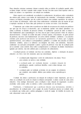 Duas situações extremas costumam chamar a atenção sobre os critérios de avaliação: quando todos
os alunos sempre vão bem e quando todos sempre vão mal. Nos dois casos é bom repensar sobre os
modos de ensinar e as expectativas em relação aos resultados.
Outro aspecto a ser considerado na avaliação é o conhecimento do professor sobre a articulação
dos saberes pela criança e seus modos de representação dos conteúdos. A formulação autêntica da
criança e as relações construídas por ela, a partir do contato com a própria experiência de criação e
com as fontes de informação, valem mais como conhecimento estruturado para ela mesma do que
a repetição mecânica de frases ditas pelo professor ou escritas em textos a ela oferecidos.
É importante que o aluno sinta no professor um aliado do seu processo de criação,um professor
que quer que ele cresça e se desenvolva, que se entusiasma quando seus alunos aprendem e os
anima a enfrentar os desafios do processo artístico. O acolhimento pessoal de todos os alunos é
fator fundamental para a aprendizagem em Arte, área na qual a marca pessoal é fonte de criação e
desenvolvimento. A função de avaliar não pode se basear apenas e tão-somente no gosto pessoal
do professor, mas deve estar fundamentada em certos critérios definidos e definíveis e os conceitos
emitidos pelo professor não devem ser meramente quantitativos. O aluno, que é julgado
quantitativamente, sem conhecer a correspondência qualitativa e o sentido dos conceitos ou valores
numéricos emitidos, passa a se submeter aos desígnios das notas, sem autonomia, buscando
condicionar sua ação para corresponder a juízos e gostos do professor. Esse tipo de avaliação pode
até se constituir como controle eficaz sobre o comportamento e a obtenção de atitudes heterônoma s
(guiadas por outrem), mas não colabora para a construção do conhecimento.
A avaliação precisa ser realizada com base nos conteúdos, objetivos e orientação do projeto
educativo em Arte e tem três momentos para sua concretização:
• a avaliação pode diagnosticar o nível de conhecimento dos alunos. Nesse
caso costuma ser prévia a uma atividade;
• a avaliação pode ser realizada durante a própria situação de
aprendizagem, quando o professor identifica como o aluno interage com
os conteúdos;
• a avaliação pode ser realizada ao término de um conjunto de ativida des
que compõem uma unidade didática para analisar como a aprendiza ge m
ocorreu.
A atitude dos alunos e professores em situação de avaliação é muito importante, por isso o
clima ou a condução da escola em relação à avaliação corresponde à cultura escolar de cada centro
educativo. Uma analogia interessante para a avaliação é uma situação de negociação: as partes
envolvidas estão cientes sobre os critérios e sobre a necessidade de sua função.
Finalmente , é fundamental que o professor discuta seus instrumentos, métodos e
procedimentos de avaliação junto com a equipe da escola. O professor precisa ser avaliado sobre
as avaliações que realiza, pois a prática pedagógica é social, de equipe de trabalho da escola e da
rede educacional como um todo.
67
 