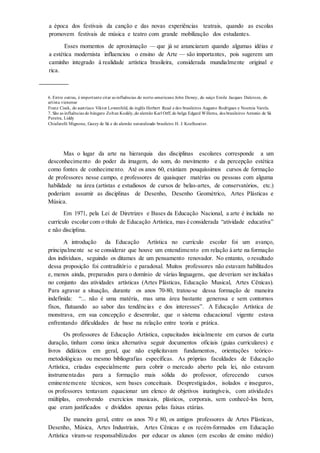 a época dos festivais da canção e das novas experiências teatrais, quando as escolas
promovem festivais de música e teatro com grande mobilização dos estudantes.
Esses momentos de aproximação — que já se anunciaram quando algumas idéias e
a estética modernista influenciou o ensino de Arte — são importantes, pois sugerem um
caminho integrado à realidade artística brasileira, considerada mundialmente original e
rica.
6. Entre outras, é importante citar as influências do norte-americano John Dewey, do suíço Emile Jacques Dalcroze, do
artista vienense
Franz Cisek, do austríaco Viktor Lowenfeld, do inglês Herbert Read e dos brasileiros Augusto Rodrigues e Noemia Varela.
7. São as influências do húngaro Zoltan Kodály,do alemão Karl Orff, do belga Edgard Willems, dos brasileiros Antonio de Sá
Pereira, Liddy
Chiafarelli Mignone, Gazzy de Sá e do alemão naturalizado brasileiro H. J. Koelheutter.
Mas o lugar da arte na hierarquia das disciplinas escolares corresponde a um
desconhecimento do poder da imagem, do som, do movimento e da percepção estética
como fontes de conhecimento. Até os anos 60, existiam pouquíssimos cursos de formação
de professores nesse campo, e professores de quaisquer matérias ou pessoas com alguma
habilidade na área (artistas e estudiosos de cursos de belas-artes, de conservatórios, etc.)
poderiam assumir as disciplinas de Desenho, Desenho Geométrico, Artes Plásticas e
Música.
Em 1971, pela Lei de Diretrizes e Bases da Educação Nacional, a arte é incluída no
currículo escolar com o título de Educação Artística, mas é considerada “atividade educativa”
e não disciplina.
A introdução da Educação Artística no currículo escolar foi um avanço,
principalmente se se considerar que houve um entendimento em relação à arte na formação
dos indivíduos, seguindo os ditames de um pensamento renovador. No entanto, o resultado
dessa proposição foi contraditório e paradoxal. Muitos professores não estavam habilitados
e, menos ainda, preparados para o domínio de várias linguagens, que deveriam ser incluídas
no conjunto das atividades artísticas (Artes Plásticas, Educação Musical, Artes Cênicas).
Para agravar a situação, durante os anos 70-80, tratou-se dessa formação de maneira
indefinida: “... não é uma matéria, mas uma área bastante generosa e sem contornos
fixos, flutuando ao sabor das tendências e dos interesses”. A Educação Artística de
monstrava, em sua concepção e desenrolar, que o sistema educacional vigente estava
enfrentando dificuldades de base na relação entre teoria e prática.
Os professores de Educação Artística, capacitados inicialmente em cursos de curta
duração, tinham como única alternativa seguir documentos oficiais (guias curriculares) e
livros didáticos em geral, que não explicitavam fundamentos, orientações teórico-
metodológicas ou mesmo bibliografias específicas. As próprias faculdades de Educação
Artística, criadas especialmente para cobrir o mercado aberto pela lei, não estavam
instrumentadas para a formação mais sólida do professor, oferecendo cursos
eminentemente técnicos, sem bases conceituais. Desprestigiados, isolados e inseguros,
os professores tentavam equacionar um elenco de objetivos inatingíveis, com atividades
múltiplas, envolvendo exercícios musicais, plásticos, corporais, sem conhecê-los bem,
que eram justificados e divididos apenas pelas faixas etárias.
De maneira geral, entre os anos 70 e 80, os antigos professores de Artes Plásticas,
Desenho, Música, Artes Industriais, Artes Cênicas e os recém-formados em Educação
Artística viram-se responsabilizados por educar os alunos (em escolas de ensino médio)
 