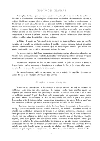 ORIENTAÇÕES DIDÁTICAS
Orientações didáticas para os cursos escolares de Arte referem-se ao modo de realizar as
atividades e àsintervenções educativas junto dos estudantes nos domínios do conhecimento artístico e
estético. São idéias e práticas sobre os métodos e procedimentos para viabilizar o aperfeiçoamen- to
dos saberes dos alunos em Arte. Mas não são quaisquer métodos e procedimentos e sim aqueles que
possam levar em consideração o valor educativo da ação cultural da arte na escola. As orientações
didáticas referem-se às escolhas do professor quanto aos conteúdos selecionados para o trabalho
artístico em sala de aula. Referem-se aos direcionamentos para que os alunos possam produzir,
compreender e analisar os próprios trabalhos e apreender noções e habilidades para apreciação
estética e análise crítica do patrimônio cultural artístico.
A didática do ensino de Arte manifesta-se em geral em duas tendências: uma que propõe
exercícios de repetição ou a imitação mecânica de modelos prontos, outra que trata de atividades
somente auto-estimulantes. Ambas favorecem tipos de aprendizagens distintas que deixam um
legado empobrecido para o efetivo crescimento artístico do aluno.
Em arte as estratégias individuais para a concretização dos trabalhos são um fato; além disso, os
produtos nunca coincidem nos seus resultados. Para oaluno compreender e conhecer arte e seus processos
de criação,torna-se portanto um excelente modelo de referência e faz parte da orientação didática.
As atividades propostas na área de Arte devem garantir e ajudar as crianças e jovens a
desenvolverem modos interessantes, imaginativos e criadores de fazer e de pensar sobre a arte,
exercitando seus modos de expressão e comunicação.
Os encaminhamentos didáticos expressam, por fim, a seriação de conteúdos da área e as
teorias de arte e de educação selecionadas pelo docente.
Criação e aprendizagem
O processo de conhecimento na área artística se dá especialmente por meio da resolução de
problemas, assim como nas outras disciplinas do currículo escolar. Quais questões devem ser
propostas para os alunos durante sua aprendizagem artística, ou, dito de outro modo, o que é resol-
ver problemas em arte? A partir da reflexão sobre essa pergunta, são apresentados alguns pontos
que visam orientar os professores de Arte na compreensão das tarefas e papéis que pode m
desempenhar a fim de instrumentalizar o processo de aprendizagem dos alunos. Pode-se identificar
duas classes de problemas que fazem parte do conjunto de atividades da área artística:
— Problemas inerentes ao percurso criador do aluno, ligados à construção da forma artística,
ou seja, à criação, envolvendo questões relativas às técnicas, aos materiais e aos modos pessoais de
articular sua possibilidade expressiva às técnicas e aos materiais disponíveis, organizados numa
forma que realize sua intenção criadora. No percurso criador específico da arte, os alunos estabelecem
relações entre seu conhecimento prévio na área artística e as questões que um determinado trabalho
desperta, entre o que querem fazer e os recursos internos e externos de que dispõem, entre o que
observam nos trabalhos dos artistas, nos trabalhos dos colegas e nos que eles mesmos vêm realizando.
Estabelecem relações entre os elementos da forma artística que concorrem para a execução daquele
trabalho que estão fazendo, como, por exemplo, as relações entre diferentes qualidades visuais,
sonoras, de personagens, de espaço cênico, etc. Além disso, tomam decisões e fazem escolhas
69
 