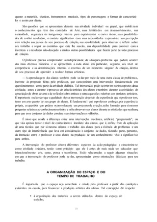 quanto a materiais, técnicas, instrumentos musicais, tipos de personagens e formas de caracterizá-
los e assim por diante.
São questões que se apresentam durante sua atividade individual ou grupal, que mobilizam
o conhecimento que têm dos conteúdos de Arte, suas habilidades em desenvolvimento, sua
curiosidade, segurança ou insegurança interna para experimentar e correr riscos, suas possibilida-
des de avaliar resultados, o contato significativo com suas necessidades expressivas, sua percepção
com relação aos passos de seu processo de criação, sua sensibilidade para observar e refletir sobre
seu trabalho e seguir os caminhos que este lhe suscita, sua disponibilidade para conviver com a
incerteza e o resultado não-desejado e muitas outras possibilidades que fazem parte de todo processo
de criação.
O professor precisa compreender a multiplicidade de situações-problema que podem ocorrer
das mais diversas maneiras e se apresentam a cada aluno em particular, segundo seu nível de
competência e as determinações internas e externas de um momento singular de criação, dentro
de seu processo de aprender a realizar formas artísticas.
— A aprendizagem dos alunos também pode se dar por meio de uma outra classe de problemas,
inerente às propostas feitas pelo professor, que caracterizam uma intervenção fundamentada em
questionamentos como parte da atividade didática. Tal intervenção pode ocorrerem váriosaspectos dessa
atividade, antes e durante o processo de criaçãoartística dos alunos e também durante asatividades de
apreciação de obras de arte e de reflexão sobre artistas e outras questões relativas aos produtos artísticos.
É importante esclarecer que a qualidade dessa intervenção depende da experiência que o professor tem,
tanto em arte quanto de seu grupo de alunos. É fundamental que o professor conheça, por experiência
própria, asquestões que podem ocorrer durante um processo de criação, saiba formular para si mesmo
perguntas relativas aoconhecimentoartístico e saiba observar seus alunos durante asatividades que realizam,
para que esse conjunto de dados conduza suas intervenções e reflexões.
É nisso que reside a diferença entre uma intervenção mecânica, artificial, “programada”, ou
que visa apenas testar o nível de conhecimento imediato dos alunos, que é, enfim, fruto da aplicação
de uma técnica que por si mesma orienta o trabalho dos alunos para a vivência de problemas e um
outro tipo de interferência que leva em consideração o conjunto de dados, fazendo parte, portanto,
da interação entre o professor e seus alunos na produção de um conhecimento vivo e significativo
para ambos.
A intervenção do professor abarca diferentes aspectos da ação pedagógica e caracteriza-se
como atividade criadora, tendo como princípio que ele é antes de mais nada um educador que
intencionalmente cria, sente, pensa e transforma. Estão relacionadas a seguir algumas situações
em que a intervenção do professor pode se dar, apresentadas como orientações didáticas para seu
trabalho.
A ORGANIZAÇÃO DO ESPAÇO E DO
TEMPO DE TRABALHO
É importante que o espaço seja concebido e criado pelo professor a partir das condições
existentes na escola, para favorecer a produção artística dos alunos. Tal concepção diz respeito:
• à organização dos materiais a serem utilizados dentro do espaço de
trabalho;
70
 
