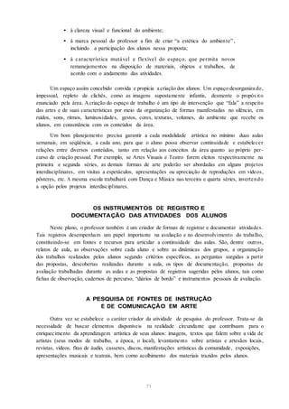 • à clareza visual e funcional do ambiente;
• à marca pessoal do professor a fim de criar “a estética do ambiente” ,
incluindo a participação dos alunos nessa proposta;
• à característica mutável e flexível do espaço, que permita novos
remanejamentos na disposição de materiais, objetos e trabalhos, de
acordo com o andamento das atividades.
Um espaço assim concebido convida e propicia a criação dos alunos. Um espaço desorganiza do,
impessoal, repleto de clichês, como as imagens supostamente infantis, desmente o propósito
enunciado pela área. Acriação do espaço de trabalho é um tipo de intervenção que “fala” a respeito
das artes e de suas características por meio da organização de formas manifestadas no silêncio, em
ruídos, sons, ritmos, luminosidades, gestos, cores, texturas, volumes, do ambiente que recebe os
alunos, em consonância com os conteúdos da área.
Um bom planejamento precisa garantir a cada modalidade artística no mínimo duas aulas
semanais, em seqüência, a cada ano, para que o aluno possa observar continuidade e estabelecer
relações entre diversos conteúdos, tanto em relação aos conceitos da área quanto ao próprio per-
curso de criação pessoal. Por exemplo, se Artes Visuais e Teatro forem eleitos respectivamente na
primeira e segunda séries, as demais formas de arte poderão ser abordadas em alguns projetos
interdisciplinares, em visitas a espetáculos, apresentações ou apreciação de reproduções em vídeos,
pôsteres, etc. A mesma escola trabalhará com Dança e Música nas terceira e quarta séries, invertendo
a opção pelos projetos interdisciplinares.
OS INSTRUMENTOS DE REGISTRO E
DOCUMENTAÇÃO DAS ATIVIDADES DOS ALUNOS
Neste plano, o professor também é um criador de formas de registrar e documentar atividades.
Tais registros desempenham um papel importante na avaliação e no desenvolvimento do trabalho,
constituindo-se em fontes e recursos para articular a continuidade das aulas. São, dentre outros,
relatos de aula, as observações sobre cada aluno e sobre as dinâmicas dos grupos, a organização
dos trabalhos realizados pelos alunos segundo critérios específicos, as perguntas surgidas a partir
das propostas, descobertas realizadas durante a aula, os tipos de documentação, propostas de
avaliação trabalhadas durante as aulas e as propostas de registros sugeridas pelos alunos, tais como
fichas de observação, cadernos de percurso, “diários de bordo” e instrumentos pessoais de avaliação.
A PESQUISA DE FONTES DE INSTRUÇÃO
E DE COMUNICAÇÃO EM ARTE
Outra vez se estabelece o caráter criador da atividade de pesquisa do professor. Trata-se da
necessidade de buscar elementos disponíveis na realidade circundante que contribuam para o
enriquecimento da aprendizagem artística de seus alunos: imagens, textos que falem sobre a vida de
artistas (seus modos de trabalho, a época, o local), levantamento sobre artistas e artesãos locais,
revistas, vídeos, fitas de áudio, cassetes, discos, manifestações artísticas da comunidade, exposições,
apresentações musicais e teatrais, bem como acolhimento dos materiais trazidos pelos alunos.
71
 