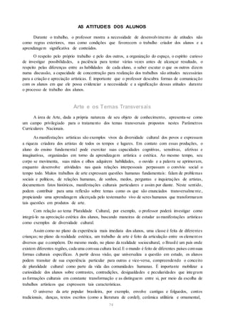AS ATITUDES DOS ALUNOS
Durante o trabalho, o professor mostra a necessidade de desenvolvimento de atitudes não
como regras exteriores, mas como condições que favorecem o trabalho criador dos alunos e a
aprendizagem significativa de conteúdos.
O respeito pelo próprio trabalho e pelo dos outros, a organização do espaço, o espírito curioso
de investigar possibilidades, a paciência para tentar várias vezes antes de alcançar resultado, o
respeito pelas diferenças entre as habilidades de cada aluno, o saber escutar o que os outros dizem
numa discussão, a capacidade de concentração para realização dos trabalhos são atitudes necessárias
para a criação e apreciação artísticas. É importante que o professor descubra formas de comunicação
com os alunos em que ele possa evidenciar a necessidade e a significação dessas atitudes durante
o processo de trabalho dos alunos.
Arte e os Temas Transversais
A área de Arte, dada a própria natureza de seu objeto de conhecimento, apresenta-se como
um campo privilegiado para o tratamento dos temas transversais propostos nestes Parâmetros
Curriculares Nacionais.
As manifestações artísticas são exemplos vivos da diversidade cultural dos povos e expressam
a riqueza criadora dos artistas de todos os tempos e lugares. Em contato com essas produções, o
aluno do ensino fundamental pode exercitar suas capacidades cognitivas, sensitivas, afetivas e
imaginativas, organizadas em torno da aprendizagem artística e estética. Ao mesmo tempo, seu
corpo se movimenta, suas mãos e olhos adquirem habilidades, o ouvido e a palavra se aprimoram,
enquanto desenvolve atividades nas quais relações interpessoais perpassam o convívio social o
tempo todo. Muitos trabalhos de arte expressam questões humanas fundamentais: falam de problemas
sociais e políticos, de relações humanas, de sonhos, medos, perguntas e inquietações de artistas,
documentam fatos históricos, manifestações culturais particulares e assim por diante. Neste sentido,
podem contribuir para uma reflexão sobre temas como os que são enunciados transversalme nte ,
propiciando uma aprendizagem alicerçada pelo testemunho vivo de seres humanos que transformaram
tais questões em produtos de arte.
Com relação ao tema Pluralidade Cultural, por exemplo, o professor poderá investigar como
integrá-lo na apreciação estética dos alunos, buscando maneiras de estudar asmanifestações artísticas
como exemplos de diversidade cultural.
Assim como no plano da experiência mais imediata dos alunos, uma classe é feita de diferentes
crianças; no plano da realidade estética, um trabalho de arte é feito da articulação entre os elementos
diversos que o compõem. Do mesmo modo, no plano da realidade sociocultural, o Brasilé um país onde
existem diferentes regiões, cada uma comsua cultura local.E o mundo é feito de diferentes países comsuas
formas culturais específicas. A partir dessa visão, que universaliza a questão em estudo, os alunos
podem transitar de sua experiência particular para outras e vice-versa, compreendendo o conceito
de pluralidade cultural como parte da vida das comunidades humanas. É importante mobilizar a
curiosidade dos alunos sobre contrastes, contradições, desigualdades e peculiaridades que integram
as formações culturais em constante transformação e as distinguem entre si, por meio da escolha de
trabalhos artísticos que expressem tais características.
O universo da arte popular brasileira, por exemplo, envolve cantigas e folguedos, contos
tradicionais, danças, textos escritos (como a literatura de cordel), cerâmica utilitária e ornamental,
74
 