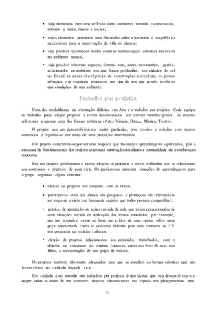 • haja elementos para uma reflexão sobre ambientes naturais e construídos,
urbanos e rurais, físicos e sociais;
• esses elementos permitam uma discussão sobre a harmonia e o equilíbrio
necessários para a preservação da vida no planeta;
• seja possível reconhecer modos como as manifestações artísticas intervê m
no ambiente natural;
• seja possível observar espaços, formas, sons, cores, movimentos, gestos,
relacionados ao ambiente em que foram produzidos: em cidades do sul
do Brasil as casas são réplicas de construções européias; os povos
nômades e os esquimós produzem um tipo de arte que resulta també m
das condições do seu ambiente.
Trabalho por projetos
Uma das modalidades de orientação didática em Arte é o trabalho por projetos. Cada equipe
de trabalho pode eleger projetos a serem desenvolvidos em caráter interdisciplinar, ou mesmo
referentes a apenas uma das formas artísticas (Artes Visuais, Dança, Música, Teatro).
O projeto tem um desenvolvimento muito particular, pois envolve o trabalho com muitos
conteúdos e organiza-se em torno de uma produção determinada.
Um projeto caracteriza-se por ser uma proposta que favorece a aprendizagem significativa, pois a
estrutura de funcionamento dos projetos cria muita motivação nos alunos e oportunidade de trabalho com
autonomia.
Em um projeto, professores e alunos elegem os produtos a serem realizados que se relacionam
aos conteúdos e objetivos de cada ciclo. Os professores planejam situações de aprendizagem para
o grupo, seguindo alguns critérios:
• eleição de projetos em conjunto com os alunos;
• participação ativa dos alunos em pesquisas e produções de referenciais
ao longo do projeto em formas de registro que todos possam compartilhar;
• práticas de simulação de ações em sala de aula que criam correspondênc ia
com situações sociais de aplicação dos temas abordados, por exemplo,
dar um seminário como se fosse um crítico de arte, opinar sobre uma
peça apresentada como se estivesse falando para uma emissora de TV
em programa de notícias culturais;
• eleição de projetos relacionados aos conteúdos trabalhados, com o
objetivo de estruturar um produto concreto, como um livro de arte, um
filme, a apresentação de um grupo de música.
Os projetos também são muito adequados para que se abordem as formas artísticas que não
foram eleitas no currículo daquele ciclo.
Um cuidado a ser tomado nos trabalhos por projetos é não deixar que seu desenvolvime nto
ocupe todas as aulas de um semestre; deve-se circunscrever seu espaço nos planejamentos, pois
76
 