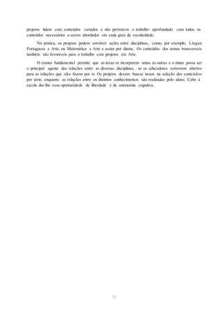 projetos lidam com conteúdos variados e não permitem o trabalho aprofundado com todos os
conteúdos necessários a serem abordados em cada grau de escolaridade.
Na prática, os projetos podem envolver ações entre disciplinas, como, por exemplo, Língua
Portuguesa e Arte, ou Matemática e Arte e assim por diante. Os conteúdos dos temas transversais
também são favoráveis para o trabalho com projetos em Arte.
O ensino fundamental permite que as áreas se incorporem umas às outras e o aluno possa ser
o principal agente das relações entre as diversas disciplinas, se os educadores estiverem abertos
para as relações que eles fazem por si. Os projetos devem buscar nexos na seleção dos conteúdos
por série, enquanto as relações entre os distintos conhecimentos são realizadas pelo aluno. Cabe à
escola dar-lhe essa oportunidade de liberdade e de autonomia cognitiva.
77
 