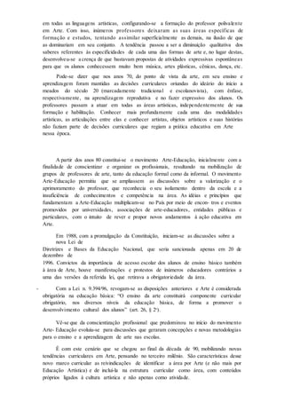 em todas as linguagens artísticas, configurando-se a formação do professor polivalente
em Arte. Com isso, inúmeros professores deixaram as suas áreas específicas de
formação e estudos, tentando assimilar superficialmente as demais, na ilusão de que
as dominariam em seu conjunto. A tendência passou a ser a diminuição qualitativa dos
saberes referentes às especificidades de cada uma das formas de arte e, no lugar destas,
desenvolveu-se a crença de que bastavam propostas de atividades expressivas espontâneas
para que os alunos conhecessem muito bem música, artes plásticas, cênicas, dança, etc.
Pode-se dizer que nos anos 70, do ponto de vista da arte, em seu ensino e
aprendizagem foram mantidas as decisões curriculares oriundas do ideário do início a
meados do século 20 (marcadamente tradicional e escolanovista), com ênfase,
respectivamente, na aprendizagem reprodutiva e no fazer expressivo dos alunos. Os
professores passam a atuar em todas as áreas artísticas, independentemente de sua
formação e habilitação. Conhecer mais profundamente cada uma das modalidades
artísticas, as articulações entre elas e conhecer artistas, objetos artísticos e suas histórias
não faziam parte de decisões curriculares que regiam a prática educativa em Arte
nessa época.
A partir dos anos 80 constitui-se o movimento Arte-Educação, inicialmente com a
finalidade de conscientizar e organizar os profissionais, resultando na mobilização de
grupos de professores de arte, tanto da educação formal como da informal. O movimento
Arte-Educação permitiu que se ampliassem as discussões sobre a valorização e o
aprimoramento do professor, que reconhecia o seu isolamento dentro da escola e a
insuficiência de conhecimentos e competência na área. As idéias e princípios que
fundamentam a Arte-Educação multiplicam-se no País por meio de encon- tros e eventos
promovidos por universidades, associações de arte-educadores, entidades públicas e
particulares, com o intuito de rever e propor novos andamentos à ação educativa em
Arte.
Em 1988, com a promulgação da Constituição, iniciam-se as discussões sobre a
nova Lei de
Diretrizes e Bases da Educação Nacional, que seria sancionada apenas em 20 de
dezembro de
1996. Convictos da importância de acesso escolar dos alunos de ensino básico também
à área de Arte, houve manifestações e protestos de inúmeros educadores contrários a
uma das versões da referida lei, que retirava a obrigatoriedade da área.
Com a Lei n. 9.394/96, revogam-se as disposições anteriores e Arte é considerada
obrigatória na educação básica: “O ensino da arte constituirá componente curricular
obrigatório, nos diversos níveis da educação básica, de forma a promover o
desenvolvimento cultural dos alunos” (art. 26, § 2o
).
Vê-se que da conscientização profissional que predominou no início do movimento
Arte- Educação evoluiu-se para discussões que geraram concepções e novas metodologias
para o ensino e a aprendizagem de arte nas escolas.
É com este cenário que se chegou ao final da década de 90, mobilizando novas
tendências curriculares em Arte, pensando no terceiro milênio. São características desse
novo marco curricular as reivindicações de identificar a área por Arte (e não mais por
Educação Artística) e de incluí-la na estrutura curricular como área, com conteúdos
próprios ligados à cultura artística e não apenas como atividade.
 