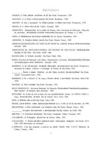 BIBLIOGRAFIA
AMARAL, A. Artes plásticas na Semana de 22. São Paulo: Perspectiva, 1976.
ARANTES, A. A. O que é cultura popular. São Paulo: Brasiliense, 1983.
ARENDT, H. Que é autoridade? In: Entre o passado e o futuro. São Paulo: Perspectiva, 1972.
ARGAN, G. C. Arte e crítica de arte. Lisboa: Estampa, 1988.
ARGENTINA. Municipalidad de la ciudad de Buenos Aires. Secretaría de Educación. Dirección
de currículum. Actualización curricular artes-música.Documento de Trabajo n. 2, 1996.
ARIES, P. História social da criança e dafamília. Rio de Janeiro: Guanabara, 1981.
ARNHEIM, R. Intuição e intelecto na arte. São Paulo: Martins Fontes, 1989.
ASSOCIAÇÃO BRASILEIRA DE EDUCAÇÃO MUSICAL (ABEM). Anais do III Encontro Anual.
Salvador: 1994.
ASSOCIAÇÃO DE ARTE-EDUCADORES DO ESTADO DE SÃO PAULO. História da arte-
educação em São Paulo. São Paulo: AESP, 1986.
BACHELARD, G. O direito de sonhar. São Paulo: Difel, 1986.
BAHIA. Secretaria da Educação e da Cultura. Departamento de Ensino. Educaçãoartística. Diretrizes
curriculares para o ensino fundamental. Salvador: 1994.
BARBOSA, A. M. Arte-educação no Brasil. Das origens ao modernismo. São Paulo: Perspectiva/
Secretaria da Cultura, Ciências e Tecnologia do Estado de São Paulo, 1978.
__________. Recorte e colagem. Influências de John Dewey no ensino da arte no Brasil. São Paulo:
Autores Associados/Cortez, 1982.
BARBOSA, A. M. e SALES, H. M. (orgs.). O ensino da arte e sua história. São Paulo: MAC/USP,
1990.
BASTIDE, R. Arte e sociedade. São Paulo: Nacional, 1979.
BELO HORIZONTE. Secretaria Municipal de Educação. Escola plural. Proposta político-pedagógica.
Rede municipal de educação. Belo Horizonte: 1994.
BENJAMIN, W. A obra de arte na época de sua reprodutibilidade técnica. In: COSTA LIMA, L.
(org.). Teoria da cultura de massa. Rio de Janeiro: Paz e Terra, 1982.
BOSI, A. Reflexões sobre a arte. São Paulo: Ática, 1985.
BRASIL. Lei de Diretrizes e Bases da Educação Nacional. Lei n. 9.394, de 20 de dezembro de 1996.
BRONOWSKI, J. Arte e conhecimento: ver, imaginar, criar. São Paulo: Martins Fontes, 1983.
__________. As origens do conhecimento e da imaginação. Brasília: Editora da UNB, 1985.
BRUNER, J. S. O processo da educação. São Paulo: Companhia Editora Nacional, 1987.
CALABRESE, O. A linguagem da arte. Rio de Janeiro: Globo, 1987.
CALLEGARO, T. Ensino da arte e cultura de massa: uma proposta pedagógica. São Paulo: ECA/
USP, 1993 (dissertação de mestrado).
CAMPELO,V. Uma tupi tangendo a corda de um alaúde. Fazendo Artes, 11:14-15. Ministério da
Cultura, Funarte, 1988.
79
 