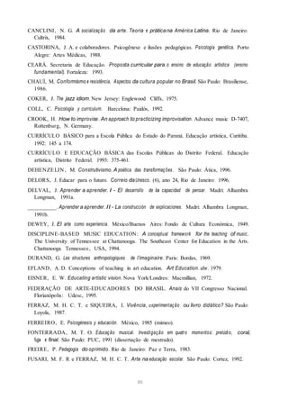 CANCLINI, N. G. A socialização da arte. Teoria e práticana América Latina. Rio de Janeiro:
Cultrix, 1984.
CASTORINA, J. A. e colaboradores. Psicogênese e ilusões pedagógicas. Psicologia genética. Porto
Alegre: Artes Médicas, 1988.
CEARÁ. Secretaria de Educação. Proposta curricular para o ensino de educação artística (ensino
fundamental). Fortaleza: 1993.
CHAUÍ, M. Conformismo e resistência. Aspectos da cultura popular no Brasil. São Paulo: Brasiliense,
1986.
COKER, J. The jazz idiom. New Jersey: Englewood Cliffs, 1975.
COLL, C. Psicología y currículum. Barcelona: Paidós, 1992.
CROOK, H. How to improvise. An approach to practicizing improvisation. Advance music D-7407,
Rottenburg, N. Germany.
CURRÍCULO BÁSICO para a Escola Pública do Estado do Paraná. Educação artística, Curitiba.
1992: 145 a 174.
CURRÍCULO E EDUCAÇÃO BÁSICA das Escolas Públicas do Distrito Federal. Educação
artística, Distrito Federal. 1993: 375-461.
DEHENZELIN , M. Construtivismo. A poética das transformações. São Paulo: Ática, 1996.
DELORS, J. Educar para o futuro. Correio daUnesco. (6), ano 24, Rio de Janeiro: 1996.
DELVAL, J. Aprender a aprender. I - El desarrollo de la capacidad de pensar. Madri: Alhambra
Longman, 1991a.
__________.Aprender a aprender. II - La construcción de explicaciones. Madri: Alhambra Longman,
1991b.
DEWEY, J. El arte como experiencia. México/Buenos Aires: Fondo de Cultura Económica, 1949.
DISCIPLINE-BASED MUSIC EDUCATION: A conceptual framework for the teaching of music.
The University of Tennessee at Chattanooga. The Southeast Center for Education in the Arts.
Chattanooga Tennessee, USA, 1994.
DURAND, G. Les structures anthropologiques de l’imaginaire. Paris: Bordas, 1969.
EFLAND, A. D. Conceptions of teaching in art education. Art Education. abr. 1979.
EISNER, E. W. Educating artistic vision. Nova York/Londres: Macmillian, 1972.
FEDERAÇÃO DE ARTE-EDUCADORES DO BRASIL. Anais do VII Congresso Nacional.
Florianópolis: Udesc, 1995.
FERRAZ, M. H. C. T. e SIQUEIRA, I. Vivência, experimentação ou livro didático? São Paulo:
Loyola, 1987.
FERREIRO, E. Psicogénesis y educación. México, 1985 (mimeo).
FONTERRADA, M. T. O. Educação musical. Investigação em quatro momentos: prelúdio, coral,
fuga e final. São Paulo: PUC, 1991 (dissertação de mestrado).
FREIRE, P. Pedagogia do oprimido. Rio de Janeiro: Paz e Terra, 1983.
FUSARI, M. F. R e FERRAZ, M. H. C. T. Arte na educação escolar. São Paulo: Cortez, 1992.
80
 
