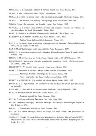 MIGNONE, L. C. Guia para o professor de recreação musical. São Paulo: Ricordi, 1961.
MOLES, A. Arte e computador. Porto: Edições Afrontamento, 1990.
MORAN, J. M. Como ver televisão: leitura crítica dos meios de comunicação. São Paulo: Paulinas, 1991.
MUNRO, T. Art education - its philosophy and psychology. Nova York: Liberal Arts, 1956.
NÓVOA, A. (org.). Os professores e sua formação. Lisboa: Don Quixote, 1992.
OLIVEIRA, A. E a música onde está? In: Anais do VIII Congresso Nacional da Federação de
Arte-Educadores do Brasil. Florianópolis: Udesc, 1995.
ORTIZ, R. Românticos e folcloristas. Culturapopular. São Paulo: Olho d’Água, 1996.
PAREYSON, L. Os problemas de estética. São Paulo: Martins Fontes, 1984.
__________. Estética. Teoria da formatividade. Petrópolis: Vozes, 1993.
PAZ, E. A. Um estudo sobre as correntes pedagógico-musicais brasileira. Cadernos Didáticos da
UFRJ. Rio de Janeiro: UFRJ, 1993.
PAZ, O. Marcel Duchamp ouo castelo da pureza. São Paulo: Perspectiva, 1977.
PEIXOTO, V.Arte-educação: considerações históricas. Educação musical. Textos de Apoio, MINC/
Funarte, 1988.
PENNA, L. M. M. Entrevista de Cecília Conde. Fazendo Artes, n. 10, MINC/Funarte, 1987.
PERNAMBUCO. Secretaria de Educação. Arte-educação: perspectivas. Recife: DSE/Departamento
de Cultura, CEPE, 1988.
PERSICHETTI, V. Twentieth century harmony. Nova Jersey: Norton, 1965.
PIAGET, J. Seis estudos de psicologia. Rio de Janeiro: Forense Universitária, 1973.
__________. A formação dosímbolo na criança. Rio de Janeiro: Zahar, 1975.
__________. Fazer e compreender. São Paulo: Melhoramentos/Edusp, 1978.
PIAGET, J. e INHELDER, B. A psicologia da criança. Rio de Janeiro: Difel, 1982.
PINTO, K. A. M. Jogo dramático: uma experiência de vida. São Paulo: ECA/USP, 1986 (dissertação
de mestrado).
RAILLARD, G. Joan Miró. A cor dos meus sonhos. São Paulo: Estação Liberdade, 1989.
READ, H. Educação pela arte. São Paulo: Martins Fontes, 1977.
__________. A redenção do robô. São Paulo: Summus, 1986.
REY, M. O roteirista profissional: TVe cinema. São Paulo: Ática, 1989.
RIO DE JANEIRO (Município). Secretaria Municipal de Educação. Multieducação. Proposta 3.
Rio de Janeiro: 1995.
RODARI, G. Gramática da fantasia. São Paulo: Summus, 1982.
SALLES, P. P. Gênese da notação musical da criança. São Paulo, Feusp, 1996 (dissertação de
mestrado).
SÃOPAULO (Estado). Secretaria da Educação. Coordenadoria do Ensino Básico e Normal (CENP).
Departamento do Ensino Básico. Diretrizes e bases para o ensino de primeiro e segundo graus. São
Paulo: dez. 1971.
82
 
