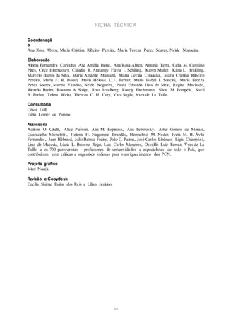 FICHA TÉCNICA
Coordenaçã
o
Ana Rosa Abreu, Maria Cristina Ribeiro Pereira, Maria Tereza Perez Soares, Neide Nogueira.
Elaboração
Aloma Fernandes Carvalho, Ana Amélia Inoue, Ana Rosa Abreu, Antonia Terra, Célia M. Carolino
Pires, Circe Bittencourt, Cláudia R. Aratangy, Flávia I. Schilling, Karen Muller, Kátia L. Bräkling,
Marcelo Barros da Silva, Maria Amábile Mansutti, Maria Cecília Condeixa, Maria Cristina Ribeiro
Pereira, Maria F. R. Fusari, Maria Heloisa C.T. Ferraz, Maria Isabel I. Soncini, Maria Tereza
Perez Soares, Marina Valadão, Neide Nogueira, Paulo Eduardo Dias de Melo, Regina Machado,
Ricardo Breim, Rosaura A. Soligo, Rosa Iavelberg, Rosely Fischmann, Silvia M. Pompéia, Sueli
A. Furlan, Telma Weisz, Thereza C. H. Cury, Yara Sayão, Yves de La Taille.
Consultoria
César Coll
Délia Lerner de Zunino
Assessoria
Adilson O. Citelli, Alice Pierson, Ana M. Espinosa, Ana Teberosky, Artur Gomes de Morais,
Guaraciaba Micheletti, Helena H. Nagamine Brandão, Hermelino M. Neder, Iveta M. B. Ávila
Fernandes, Jean Hébrard, João Batista Freire, João C. Palma, José Carlos Libâneo, Ligia Chiappini,
Lino de Macedo, Lúcia L. Browne Rego, Luis Carlos Menezes, Osvaldo Luiz Ferraz, Yves de La
Taille e os 700 pareceristas - professores de universidades e especialistas de todo o País, que
contribuíram com críticas e sugestões valiosas para o enriquecimento dos PCN.
Projeto gráfico
Vitor Nozek
Revisão e Copydesk
Cecilia Shizue Fujita dos Reis e Lilian Jenkino.
85
 