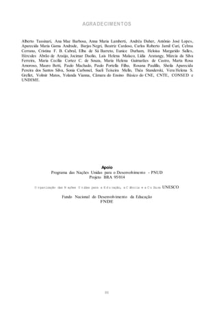 AGRADECIMENTOS
Alberto Tassinari, Ana Mae Barbosa, Anna Maria Lamberti, Andréa Daher, Antônio José Lopes,
Aparecida Maria Gama Andrade, Barjas Negri, Beatriz Cardoso, Carlos Roberto Jamil Curi, Celma
Cerrano, Cristina F. B. Cabral, Elba de Sá Barreto, Eunice Durham, Heloisa Margarido Salles,
Hércules Abrão de Araújo, Jocimar Daolio, Lais Helena Malaco, Lídia Aratangy, Márcia da Silva
Ferreira, Maria Cecília Cortez C. de Souza, Maria Helena Guimarães de Castro, Marta Rosa
Amoroso, Mauro Betti, Paulo Machado, Paulo Portella Filho, Rosana Paulillo, Sheila Aparecida
Pereira dos Santos Silva, Sonia Carbonel, Sueli Teixeira Mello, Théa Standerski, Vera Helena S.
Grellet, Volmir Matos, Yolanda Vianna, Câmara do Ensino Básico do CNE, CNTE, CONSED e
UNDIME.
Apoio
Programa das Nações Unidas para o Desenvolvimento - PNUD
Projeto BRA 95/014
O rganização das N ações U nidas para a Ed u cação, a C iência e a C u ltura UNESCO
Fundo Nacional do Desenvolvimento da Educação
FNDE
86
 