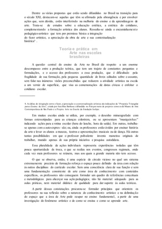 Dentre as várias propostas que estão sendo difundidas no Brasil na transição para
o século XXI, destacam-se aquelas que têm se afirmado pela abrangência e por envolver
ações que, sem dúvida, estão interferindo na melhoria do ensino e da aprendizagem de
arte. Trata-se de estudos sobre a educação estética, a estética do cotidiano,
complementando a formação artística dos alunos. Ressalta-se ainda o encaminhame nto
pedagógico-artístico que tem por premissa básica a integração
do fazer artístico, a apreciação da obra de arte e sua contextualização
histórica8
.
Teoria e prática em
Arte nas escolas
brasileiras
A questão central do ensino de Arte no Brasil diz respeito a um enorme
descompasso entre a produção teórica, que tem um trajeto de constantes perguntas e
formulações, e o acesso dos professores a essa produção, que é dificultado pela
fragilidade de sua formação, pela pequena quantidade de livros editados sobre o assunto,
sem falar nas inúmeras visões preconcebidas que reduzem a atividade artística na escola
a um verniz de superfície, que visa as comemorações de datas cívicas e enfeitar o
cotidiano escolar.
8. As idéias de integração entre o fazer, a apreciação e a contextualização artística são indicações da “Proposta Triangular
para o Ensino da Arte”, criada por Ana Mae Barbosa e difundida no País por meio de projetos como os do Museu de Arte
Contemporânea de São Paulo e o Projeto Arte na Escola da Fundação Iochpe.
Em muitas escolas ainda se utiliza, por exemplo, o desenho mimeografado com
formas estereotipadas para as crianças colorirem, ou se apresentam “musiquinhas”
indicando ações para a rotina escolar (hora do lanche, hora da saída). Em outras, trabalha-
se apenas com a auto-expres- são; ou, ainda os professores estão ávidos por ensinar história
da arte e levar os alunos a museus, teatros e apresentações musicais ou de dança. Há outras
tantas possibilidades em que o professor polivalente inventa maneiras originais de
trabalhar, munido apenas de sua própria iniciativa e pesquisa autodidata.
Essa pluralidade de ações individuais representa experiências isoladas que têm
pouca oportunidade de troca, o que se realiza nos eventos, congressos regionais, onde
cada vez mais professores se reúnem, mas aos quais a grande maioria não tem acesso.
O que se observa, então, é uma espécie de círculo vicioso no qual um sistema
extremamente precário de formação reforça o espaço pouco definido da área com relação
às outras disciplinas do currículo escolar. Sem uma consciência clara de sua função e sem
uma fundamentação consistente de arte como área de conhecimento com conteúdos
específicos, os professores não conseguem formular um quadro de referências conceituais
e metodológicas para alicerçar sua ação pedagógica; não há material adequado para as
aulas práticas, nem material didático de qualidade para dar suporte às aulas teóricas.
A partir dessas constatações procurou-se formular princípios que orientem os
professores na sua reflexão sobre a natureza do conhecimento artístico e na delimitação
do espaço que a área de Arte pode ocupar no ensino fundamental, a partir de uma
investigação do fenômeno artístico e de como se ensina e como se aprende arte.
 