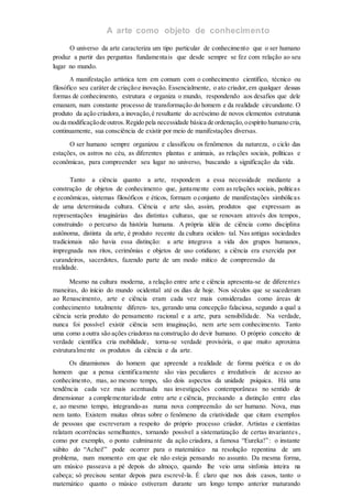 A arte como objeto de conhecimento
O universo da arte caracteriza um tipo particular de conhecimento que o ser humano
produz a partir das perguntas fundamentais que desde sempre se fez com relação ao seu
lugar no mundo.
A manifestação artística tem em comum com o conhecimento científico, técnico ou
filosófico seu caráter de criaçãoe inovação. Essencialmente, o ato criador,em qualquer dessas
formas de conhecimento, estrutura e organiza o mundo, respondendo aos desafios que dele
emanam, num constante processo de transformação do homem e da realidade circundante. O
produto da ação criadora,a inovação,é resultante do acréscimo de novos elementos estruturais
ou da modificaçãode outros. Regido pela necessidade básica de ordenação,oespírito humano cria,
continuamente, sua consciência de existir por meio de manifestações diversas.
O ser humano sempre organizou e classificou os fenômenos da natureza, o ciclo das
estações, os astros no céu, as diferentes plantas e animais, as relações sociais, políticas e
econômicas, para compreender seu lugar no universo, buscando a significação da vida.
Tanto a ciência quanto a arte, respondem a essa necessidade mediante a
construção de objetos de conhecimento que, juntamente com as relações sociais, políticas
e econômicas, sistemas filosóficos e éticos, formam o conjunto de manifestações simbólicas
de uma determinada cultura. Ciência e arte são, assim, produtos que expressam as
representações imaginárias das distintas culturas, que se renovam através dos tempos,
construindo o percurso da história humana. A própria idéia de ciência como disciplina
autônoma, distinta da arte, é produto recente da cultura ociden- tal. Nas antigas sociedades
tradicionais não havia essa distinção: a arte integrava a vida dos grupos humanos,
impregnada nos ritos, cerimônias e objetos de uso cotidiano; a ciência era exercida por
curandeiros, sacerdotes, fazendo parte de um modo mítico de compreensão da
realidade.
Mesmo na cultura moderna, a relação entre arte e ciência apresenta-se de diferentes
maneiras, do início do mundo ocidental até os dias de hoje. Nos séculos que se sucederam
ao Renascimento, arte e ciência eram cada vez mais consideradas como áreas de
conhecimento totalmente diferen- tes, gerando uma concepção falaciosa, segundo a qual a
ciência seria produto do pensamento racional e a arte, pura sensibilidade. Na verdade,
nunca foi possível existir ciência sem imaginação, nem arte sem conhecimento. Tanto
uma como a outra são ações criadoras na construção do devir humano. O próprio conceito de
verdade científica cria mobilidade, torna-se verdade provisória, o que muito aproxima
estruturalmente os produtos da ciência e da arte.
Os dinamismos do homem que apreende a realidade de forma poética e os do
homem que a pensa cientificamente são vias peculiares e irredutíveis de acesso ao
conhecimento, mas, ao mesmo tempo, são dois aspectos da unidade psíquica. Há uma
tendência cada vez mais acentuada nas investigações contemporâneas no sentido de
dimensionar a complementaridade entre arte e ciência, precisando a distinção entre elas
e, ao mesmo tempo, integrando-as numa nova compreensão do ser humano. Nova, mas
nem tanto. Existem muitas obras sobre o fenômeno da criatividade que citam exemplos
de pessoas que escreveram a respeito do próprio processo criador. Artistas e cientistas
relatam ocorrências semelhantes, tornando possível a sistematização de certas invariantes,
como por exemplo, o ponto culminante da ação criadora, a famosa “Eureka!”: o instante
súbito do “Achei!” pode ocorrer para o matemático na resolução repentina de um
problema, num momento em que ele não esteja pensando no assunto. Da mesma forma,
um músico passeava a pé depois do almoço, quando lhe veio uma sinfonia inteira na
cabeça; só precisou sentar depois para escrevê-la. É claro que nos dois casos, tanto o
matemático quanto o músico estiveram durante um longo tempo anterior maturando
 