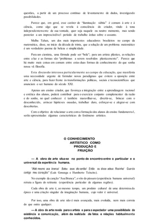 questões, a partir de um processo contínuo de levantamento de dados, investigando
possibilidades.
Parece que, em geral, esse caráter de “iluminação súbita” é comum à arte e à
ciência, como algo que se revela à consciência do criador, vindo à tona
independentemente de sua vontade, quer seja naquele ou noutro momento, mas sendo
posterior a um imprescindível período de trabalho árduo sobre o assunto.
Malba Tahan, um dos mais importantes educadores brasileiros no campo da
matemática, disse, no início da década de trinta, que a solução de um problema matemático
é um verdadeiro poema de beleza e simplicidade.
Para um cientista, uma fórmula pode ser “bela”; para um artista plástico, as relações
entre a luz e as formas são “problemas a serem resolvidos plasticamente”. Parece que
há muito mais coisas em comum entre estas duas formas de conhecimento do que sonha
nossa vã filosofia.
Esta discussão interessa particularmente ao campo da educação, que manifesta
uma necessidade urgente de formular novos paradigmas que evitem a oposição entre
arte e ciência, para fazer frente às transformações políticas, sociais e tecnocientíficas que
anunciam o ser humano do século XXI.
Apenas um ensino criador, que favoreça a integração entre a aprendizagem racional
e estética dos alunos, poderá contribuir para o exercício conjunto complementar da razão
e do sonho, no qual conhecer é também maravilhar-se, divertir-se, brincar com o
desconhecido, arriscar hipóteses ousadas, trabalhar duro, esforçar-se e alegrar-se com
descobertas.
Com o objetivo de relacionar a arte com a formação dos alunos do ensino fundamenta l,
serão apresentadas algumas características do fenômeno artístico.
O CONHECIMENTO
ARTÍSTICO COMO
PRODUÇÃO E
FRUIÇÃO
— A obra de arte situa-se no ponto de encontro entre o particular e o
universal da experiência humana.
“Até mesmo asa branca/ Bateu asas do sertão/ Então eu disse adeus Rosinha/ Guarda
contigo meu coração” (Luís Gonzaga e Humberto Teixeira).
No exemplo da canção “Asa Branca”, o vôo do pássaro (experiência humana universal)
retrata a figura do retirante (experiência particular de algumas regiões).
Cada obra de arte é, ao mesmo tempo, um produto cultural de uma determina da
época e uma criação singular da imaginação humana, cujo valor é universal.
Por isso, uma obra de arte não é mais avançada, mais evoluída, nem mais correta
do que outra qualquer.
— A obra de arte revela para o artista e para o espectador uma possibilidade de
existência e comunicação, além da realidade de fatos e relações habitualmente
conhecidos.
 
