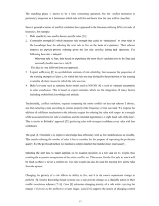 The matching phase is known to be a time consuming operation, but the conflict resolution is
particularly important as it determines which rule will fire and hence how the case will be classified.

Several general schemes of conflict resolution have appeared in the literature utilising different kinds of
heuristics, for example:
1.

Rule specificity was used to favour specific rules [11].

2.

Connection strength [8] which measures rule strength that codes its “relatedness” to other rules in
the knowledge base for selecting the next rule to fire on the basis of experience. Their scheme
imposes an explicit priority ordering given the last rule satisfied during task execution. The
following heuristic is adopted:
Wherever rule A fires, then based on experience the most likely candidate rule to be fired and
eventually lead to success is rule B.
This idea is very different from our approach.

3

Logical sufficiency [2] is a probabilistic estimate of rule reliability, that measures the proportion of
the training examples of class c, for which the rule was true divided by the proportion of the training
examples of other classes for which the rule was true.

4

Belief certainty such as certainty factor model used in MYCIN [4] is used to represent uncertainty
to rules conclusion. This is based on expert estimates which are the integration of many factors
including probabilistic knowledge and attitude.

Traditionally, conflict resolution, requires computing the entire conflict set (except scheme 2 above),
and then selecting a rule according to certain property (like frequency of rule success). We propose the
addition of a different mechanism to the inference engine for ordering the rules with respect to a strength
of the association between rule’s conditions and the intended hypothesis (i.e. right hand side of the rule).
This is similar to Politakis’ approach [22] preferring rules with strongest confidence over rules with less
confidence.

The goal of refinement is to improve knowledge-base efficiency with as few modifications as possible.
This entails reducing the number of rules it has to consider for the purpose of improving the prediction
quality. For the proposed method we maintain a simple matcher that matches rules individually.

Selecting the next rule to match depends on its location (position in a list) and on its weight, thus
avoiding the expensive computation of the entire conflict set. This means that the first rule to match will
be fired, so there is never a conflict set. The rule weight can also be used for purging low utility rules
from the system.

Changing the priority of a rule affects its ability to fire, and it is the easiest operational change to
perform [7]. Several knowledge-based systems use a rule priority change as a plausible action in their
conflict resolution schemes [7,16]. Craw [8] advocates changing priority of a rule while rejecting the
change if it proves to be ineffective in later stages. Laird [16] supports the notion of changing control

12

 