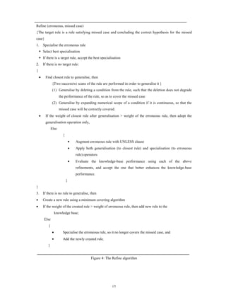 Refine (erroneous, missed case)
{The target rule is a rule satisfying missed case and concluding the correct hypothesis for the missed
case}
1.

Specialise the erroneous rule

S Select best specialisation
S If there is a target rule, accept the best specialisation

2.

If there is no target rule:

{
•

Find closest rule to generalise, then
{Two successive scans of the rule are performed in order to generalise it }
(1) Generalise by deleting a condition from the rule, such that the deletion does not degrade
the performance of the rule, so as to cover the missed case
(2) Generalise by expanding numerical scope of a condition if it is continuous, so that the
missed case will be correctly covered.

•

If the weight of closest rule after generalisation > weight of the erroneous rule, then adopt the
generalisation operation only,
Else
{
•

Augment erroneous rule with UNLESS clause

•

Apply both generalisation (to closest rule) and specialisation (to erroneous
rule) operators

•

Evaluate the knowledge-base performance using each of the above
refinements, and accept the one that better enhances the knowledge-base
performance.

}
}
3.

If there is no rule to generalise, then

•

Create a new rule using a minimum covering algorithm

•

If the weight of the created rule > weight of erroneous rule, then add new rule to the
knowledge base;
Else
{
•

Specialise the erroneous rule, so it no longer covers the missed case, and

•

Add the newly created rule.

}

Figure 4: The Refine algorithm

17

 