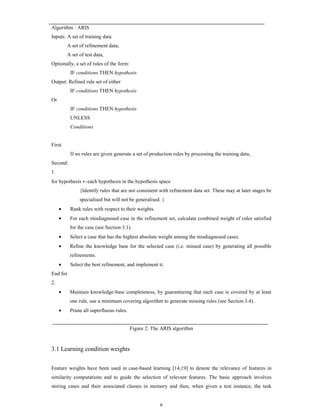 Algorithm : ARIS
Inputs: A set of training data
A set of refinement data,
A set of test data,
Optionally, a set of rules of the form:
IF conditions THEN hypothesis
Output: Refined rule set of either
IF conditions THEN hypothesis
Or
IF conditions THEN hypothesis
UNLESS
Conditions

First:
If no rules are given generate a set of production rules by processing the training data,
Second:
1.
for hypothesis ←each hypothesis in the hypothesis space
{Identify rules that are not consistent with refinement data set. These may at later stages be
specialised but will not be generalised. }
•

Rank rules with respect to their weights.

•

For each misdiagnosed case in the refinement set, calculate combined weight of rules satisfied
for the case (see Section 3.1).

•

Select a case that has the highest absolute weight among the misdiagnosed cases.

•

Refine the knowledge base for the selected case (i.e. missed case) by generating all possible
refinements.

•

Select the best refinement, and implement it.

End for
2.
•

Maintain knowledge-base completeness, by guaranteeing that each case is covered by at least
one rule, use a minimum covering algorithm to generate missing rules (see Section 3.4).

•

Prune all superfluous rules.

Figure 2: The ARIS algorithm

3.1 Learning condition weights
Feature weights have been used in case-based learning [14,19] to denote the relevance of features in
similarity computations and to guide the selection of relevant features. The basic approach involves
storing cases and their associated classes in memory and then, when given a test instance, the task

8

 