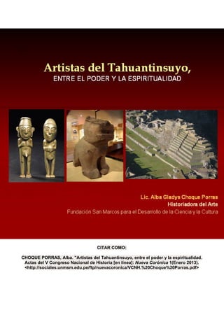 CITAR COMO:

CHOQUE PORRAS, Alba. "Artistas del Tahuantinsuyo, entre el poder y la espiritualidad.
 Actas del V Congreso Nacional de Historia [en línea]: Nueva Corónica 1(Enero 2013).
 <http://sociales.unmsm.edu.pe/ftp/nuevacoronica/VCNH.%20Choque%20Porras.pdf>
 