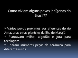 Como viviam alguns povos indígenas do
Brasil??
* Vários povos próximos aos afluentes do rio
Amazonas e nas planícies da ilha de Marajó.
* Plantavam milho, algodão e juta para
tecelagem.
* Criaram inúmeras peças de cerâmica para
diferentes usos.
 