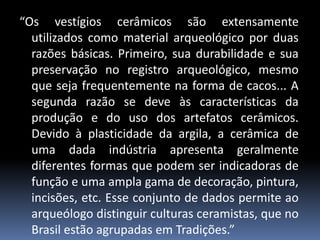 “Os vestígios cerâmicos são extensamente
utilizados como material arqueológico por duas
razões básicas. Primeiro, sua durabilidade e sua
preservação no registro arqueológico, mesmo
que seja frequentemente na forma de cacos... A
segunda razão se deve às características da
produção e do uso dos artefatos cerâmicos.
Devido à plasticidade da argila, a cerâmica de
uma dada indústria apresenta geralmente
diferentes formas que podem ser indicadoras de
função e uma ampla gama de decoração, pintura,
incisões, etc. Esse conjunto de dados permite ao
arqueólogo distinguir culturas ceramistas, que no
Brasil estão agrupadas em Tradições.”
 