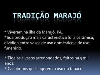 TRADIÇÃO MARAJÓ
*Tigelas e vasos arredondados, feitos há 3 mil
anos.
* Cachimbos que sugerem o uso do tabaco.
*Viveram na ilha de Marajó, PA.
*Sua produção mais característica foi a cerâmica,
dividida entre vasos de uso doméstico e de uso
funerário.
 